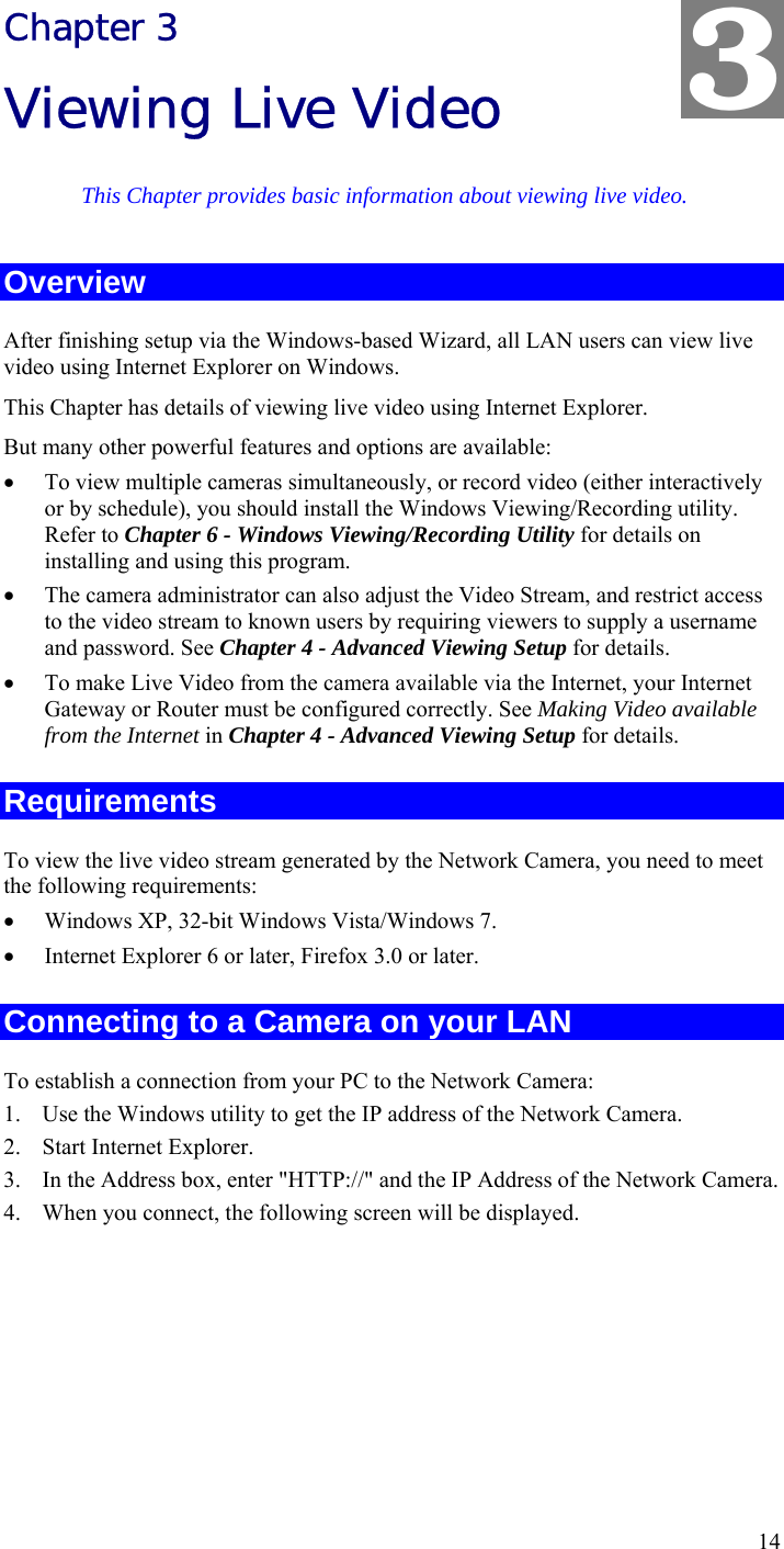  14 Chapter 3 Viewing Live Video This Chapter provides basic information about viewing live video. Overview After finishing setup via the Windows-based Wizard, all LAN users can view live video using Internet Explorer on Windows.  This Chapter has details of viewing live video using Internet Explorer. But many other powerful features and options are available: • To view multiple cameras simultaneously, or record video (either interactively or by schedule), you should install the Windows Viewing/Recording utility. Refer to Chapter 6 - Windows Viewing/Recording Utility for details on installing and using this program. • The camera administrator can also adjust the Video Stream, and restrict access to the video stream to known users by requiring viewers to supply a username and password. See Chapter 4 - Advanced Viewing Setup for details. • To make Live Video from the camera available via the Internet, your Internet Gateway or Router must be configured correctly. See Making Video available from the Internet in Chapter 4 - Advanced Viewing Setup for details. Requirements To view the live video stream generated by the Network Camera, you need to meet the following requirements: • Windows XP, 32-bit Windows Vista/Windows 7. • Internet Explorer 6 or later, Firefox 3.0 or later. Connecting to a Camera on your LAN To establish a connection from your PC to the Network Camera: 1. Use the Windows utility to get the IP address of the Network Camera. 2. Start Internet Explorer. 3. In the Address box, enter &quot;HTTP://&quot; and the IP Address of the Network Camera. 4. When you connect, the following screen will be displayed. 3 