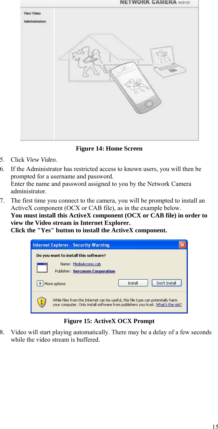  15  Figure 14: Home Screen 5. Click View Video. 6. If the Administrator has restricted access to known users, you will then be prompted for a username and password.  Enter the name and password assigned to you by the Network Camera administrator. 7. The first time you connect to the camera, you will be prompted to install an ActiveX component (OCX or CAB file), as in the example below. You must install this ActiveX component (OCX or CAB file) in order to view the Video stream in Internet Explorer. Click the &quot;Yes&quot; button to install the ActiveX component.  Figure 15: ActiveX OCX Prompt 8. Video will start playing automatically. There may be a delay of a few seconds while the video stream is buffered.  