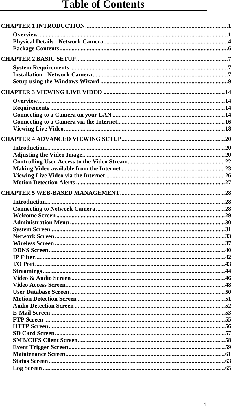  i Table of Contents CHAPTER 1 INTRODUCTION..............................................................................................1 Overview.............................................................................................................................1 Physical Details - Network Camera..................................................................................4 Package Contents...............................................................................................................6 CHAPTER 2 BASIC SETUP....................................................................................................7 System Requirements ........................................................................................................7 Installation - Network Camera.........................................................................................7 Setup using the Windows Wizard ....................................................................................9 CHAPTER 3 VIEWING LIVE VIDEO ................................................................................14 Overview...........................................................................................................................14 Requirements ...................................................................................................................14 Connecting to a Camera on your LAN ..........................................................................14 Connecting to a Camera via the Internet.......................................................................16 Viewing Live Video..........................................................................................................18 CHAPTER 4 ADVANCED VIEWING SETUP....................................................................20 Introduction......................................................................................................................20 Adjusting the Video Image..............................................................................................20 Controlling User Access to the Video Stream................................................................22 Making Video available from the Internet ....................................................................23 Viewing Live Video via the Internet...............................................................................26 Motion Detection Alerts ..................................................................................................27 CHAPTER 5 WEB-BASED MANAGEMENT.....................................................................28 Introduction......................................................................................................................28 Connecting to Network Camera.....................................................................................28 Welcome Screen...............................................................................................................29 Administration Menu......................................................................................................30 System Screen...................................................................................................................31 Network Screen................................................................................................................33 Wireless Screen................................................................................................................37 DDNS Screen....................................................................................................................40 IP Filter.............................................................................................................................42 I/O Port.............................................................................................................................43 Streamings........................................................................................................................44 Video &amp; Audio Screen.....................................................................................................46 Video Access Screen.........................................................................................................48 User Database Screen......................................................................................................50 Motion Detection Screen .................................................................................................51 Audio Detection Screen...................................................................................................52 E-Mail Screen...................................................................................................................53 FTP Screen.......................................................................................................................55 HTTP Screen....................................................................................................................56 SD Card Screen................................................................................................................57 SMB/CIFS Client Screen.................................................................................................58 Event Trigger Screen.......................................................................................................59 Maintenance Screen.........................................................................................................61 Status Screen....................................................................................................................63 Log Screen........................................................................................................................65 