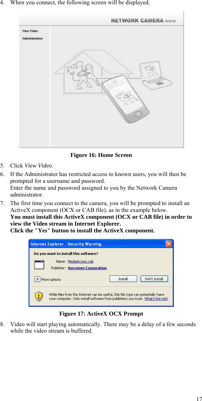  17 4. When you connect, the following screen will be displayed.  Figure 16: Home Screen 5. Click View Video. 6. If the Administrator has restricted access to known users, you will then be prompted for a username and password.  Enter the name and password assigned to you by the Network Camera administrator. 7. The first time you connect to the camera, you will be prompted to install an ActiveX component (OCX or CAB file), as in the example below. You must install this ActiveX component (OCX or CAB file) in order to view the Video stream in Internet Explorer. Click the &quot;Yes&quot; button to install the ActiveX component.  Figure 17: ActiveX OCX Prompt 8. Video will start playing automatically. There may be a delay of a few seconds while the video stream is buffered. 