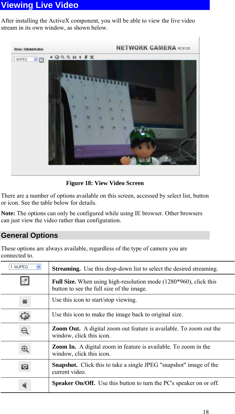  18 Viewing Live Video After installing the ActiveX component, you will be able to view the live video stream in its own window, as shown below.  Figure 18: View Video Screen There are a number of options available on this screen, accessed by select list, button or icon. See the table below for details. Note: The options can only be configured while using IE browser. Other browsers can just view the video rather than configuration. General Options These options are always available, regardless of the type of camera you are connected to.  Streaming.  Use this drop-down list to select the desired streaming.   Full Size. When using high-resolution mode (1280*960), click this button to see the full size of the image.  Use this icon to start/stop viewing.  Use this icon to make the image back to original size.  Zoom Out.  A digital zoom out feature is available. To zoom out the window, click this icon.  Zoom In.  A digital zoom in feature is available. To zoom in the window, click this icon.   Snapshot.  Click this to take a single JPEG &quot;snapshot&quot; image of the current video.  Speaker On/Off.  Use this button to turn the PC&apos;s speaker on or off. 