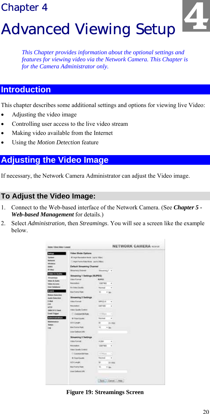  20 Chapter 4 Advanced Viewing Setup This Chapter provides information about the optional settings and features for viewing video via the Network Camera. This Chapter is for the Camera Administrator only. Introduction This chapter describes some additional settings and options for viewing live Video: • Adjusting the video image • Controlling user access to the live video stream • Making video available from the Internet • Using the Motion Detection feature Adjusting the Video Image If necessary, the Network Camera Administrator can adjust the Video image.   To Adjust the Video Image: 1. Connect to the Web-based interface of the Network Camera. (See Chapter 5 - Web-based Management for details.) 2. Select Administration, then Streamings. You will see a screen like the example below.  Figure 19: Streamings Screen 4 