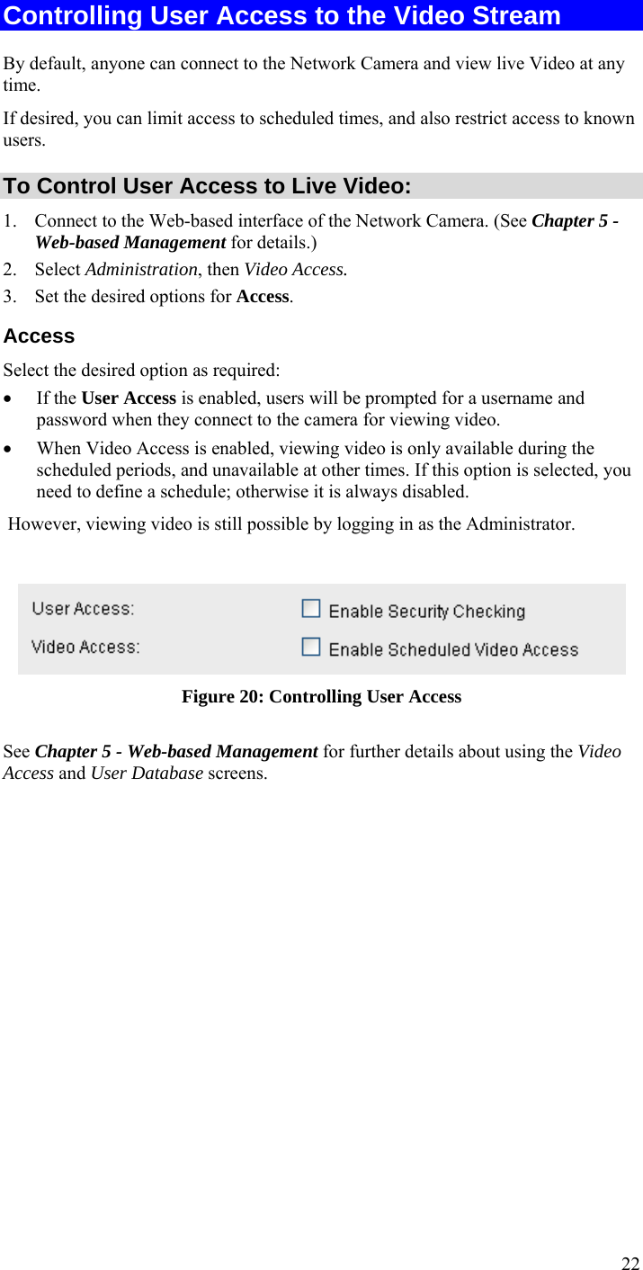  22 Controlling User Access to the Video Stream By default, anyone can connect to the Network Camera and view live Video at any time. If desired, you can limit access to scheduled times, and also restrict access to known users. To Control User Access to Live Video: 1. Connect to the Web-based interface of the Network Camera. (See Chapter 5 - Web-based Management for details.) 2. Select Administration, then Video Access.  3. Set the desired options for Access. Access Select the desired option as required: • If the User Access is enabled, users will be prompted for a username and password when they connect to the camera for viewing video.  • When Video Access is enabled, viewing video is only available during the scheduled periods, and unavailable at other times. If this option is selected, you need to define a schedule; otherwise it is always disabled.  However, viewing video is still possible by logging in as the Administrator.   Figure 20: Controlling User Access See Chapter 5 - Web-based Management for further details about using the Video Access and User Database screens.   
