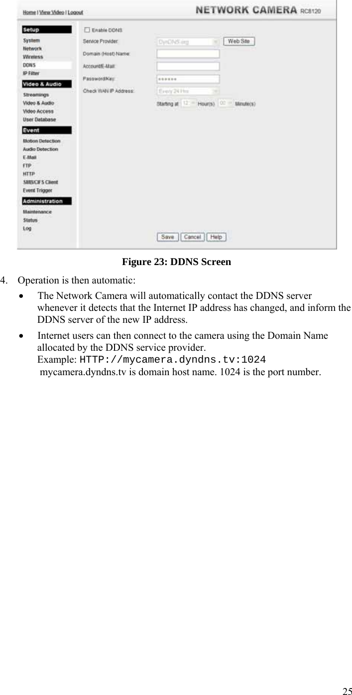  25  Figure 23: DDNS Screen 4. Operation is then automatic: • The Network Camera will automatically contact the DDNS server whenever it detects that the Internet IP address has changed, and inform the DDNS server of the new IP address. • Internet users can then connect to the camera using the Domain Name allocated by the DDNS service provider. Example: HTTP://mycamera.dyndns.tv:1024  mycamera.dyndns.tv is domain host name. 1024 is the port number.    