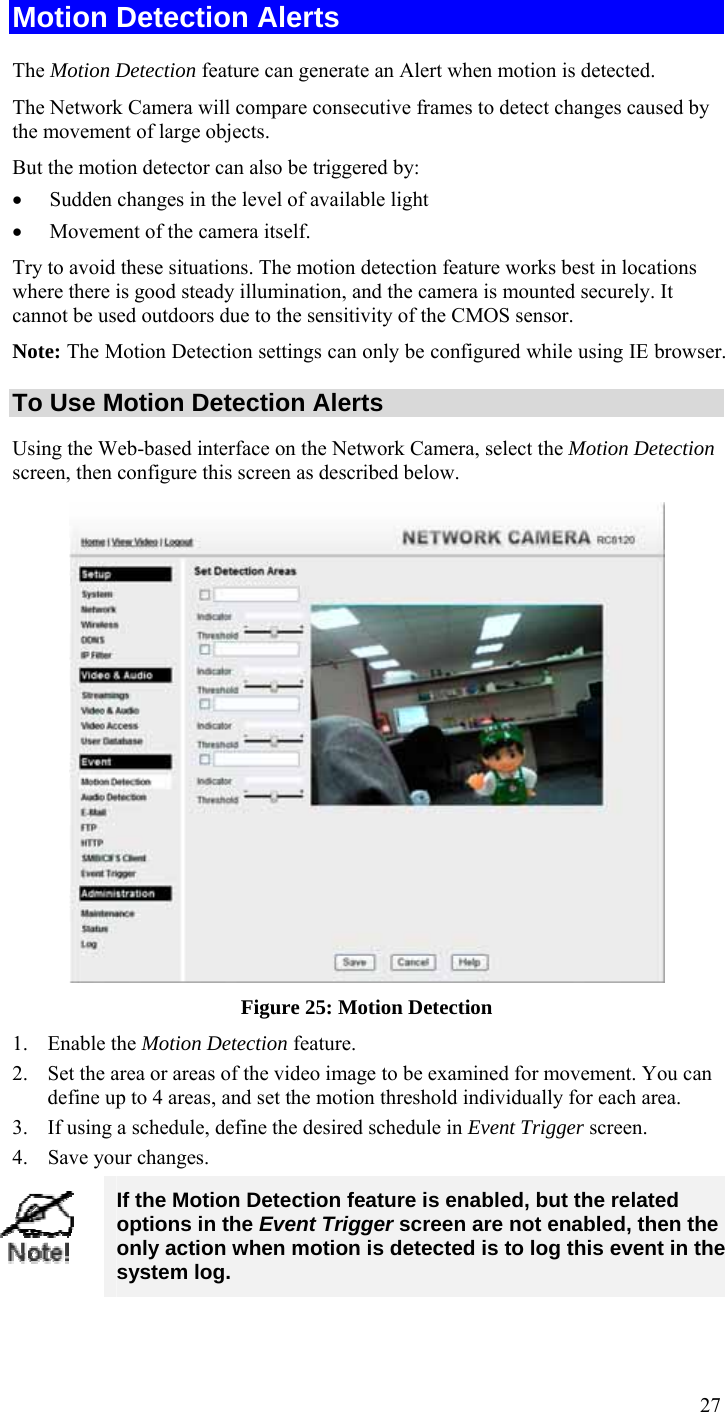  27 Motion Detection Alerts The Motion Detection feature can generate an Alert when motion is detected. The Network Camera will compare consecutive frames to detect changes caused by the movement of large objects.  But the motion detector can also be triggered by: • Sudden changes in the level of available light • Movement of the camera itself. Try to avoid these situations. The motion detection feature works best in locations where there is good steady illumination, and the camera is mounted securely. It cannot be used outdoors due to the sensitivity of the CMOS sensor. Note: The Motion Detection settings can only be configured while using IE browser.  To Use Motion Detection Alerts Using the Web-based interface on the Network Camera, select the Motion Detection screen, then configure this screen as described below.  Figure 25: Motion Detection 1. Enable the Motion Detection feature. 2. Set the area or areas of the video image to be examined for movement. You can define up to 4 areas, and set the motion threshold individually for each area. 3. If using a schedule, define the desired schedule in Event Trigger screen. 4. Save your changes.  If the Motion Detection feature is enabled, but the related options in the Event Trigger screen are not enabled, then the only action when motion is detected is to log this event in the system log. 