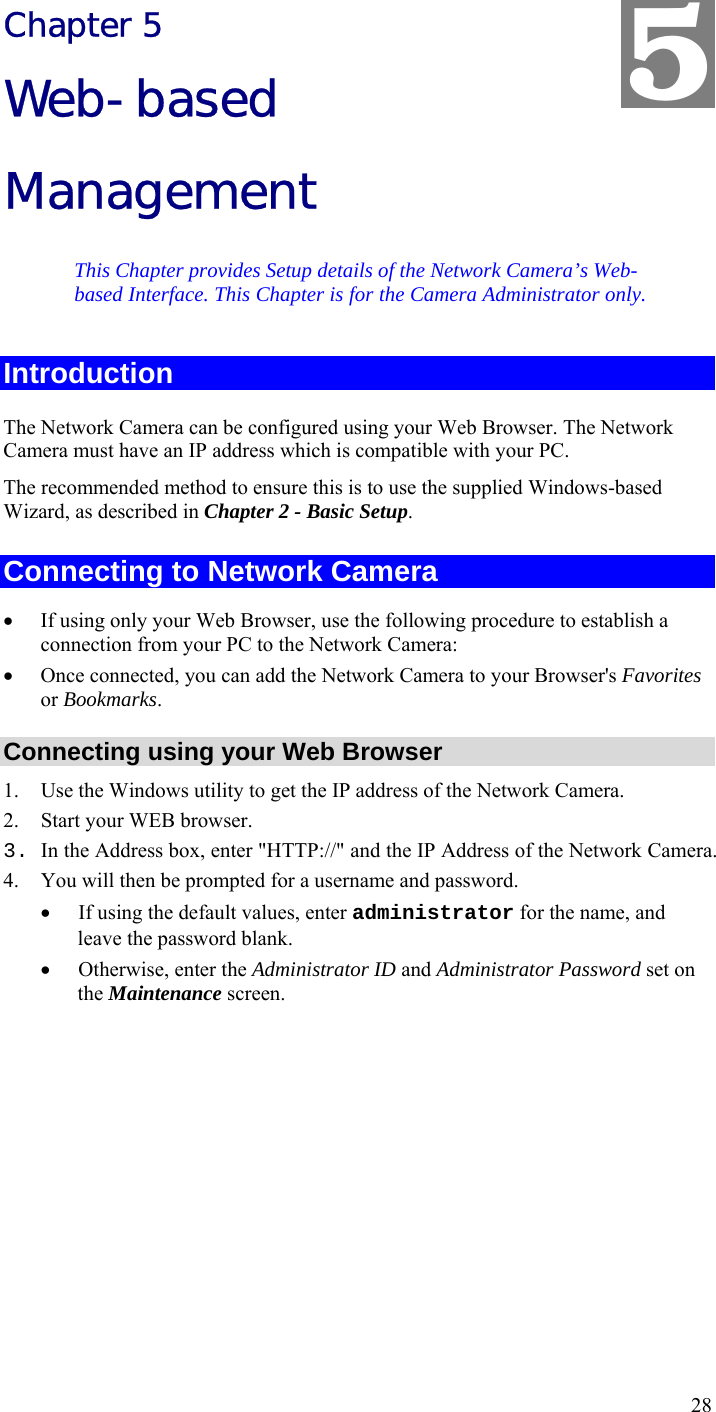  28 Chapter 5 Web-based Management This Chapter provides Setup details of the Network Camera’s Web-based Interface. This Chapter is for the Camera Administrator only. Introduction The Network Camera can be configured using your Web Browser. The Network Camera must have an IP address which is compatible with your PC. The recommended method to ensure this is to use the supplied Windows-based Wizard, as described in Chapter 2 - Basic Setup. Connecting to Network Camera • If using only your Web Browser, use the following procedure to establish a connection from your PC to the Network Camera: • Once connected, you can add the Network Camera to your Browser&apos;s Favorites or Bookmarks. Connecting using your Web Browser 1. Use the Windows utility to get the IP address of the Network Camera. 2. Start your WEB browser. 3. In the Address box, enter &quot;HTTP://&quot; and the IP Address of the Network Camera.  4. You will then be prompted for a username and password. • If using the default values, enter administrator for the name, and leave the password blank. • Otherwise, enter the Administrator ID and Administrator Password set on the Maintenance screen.  5 
