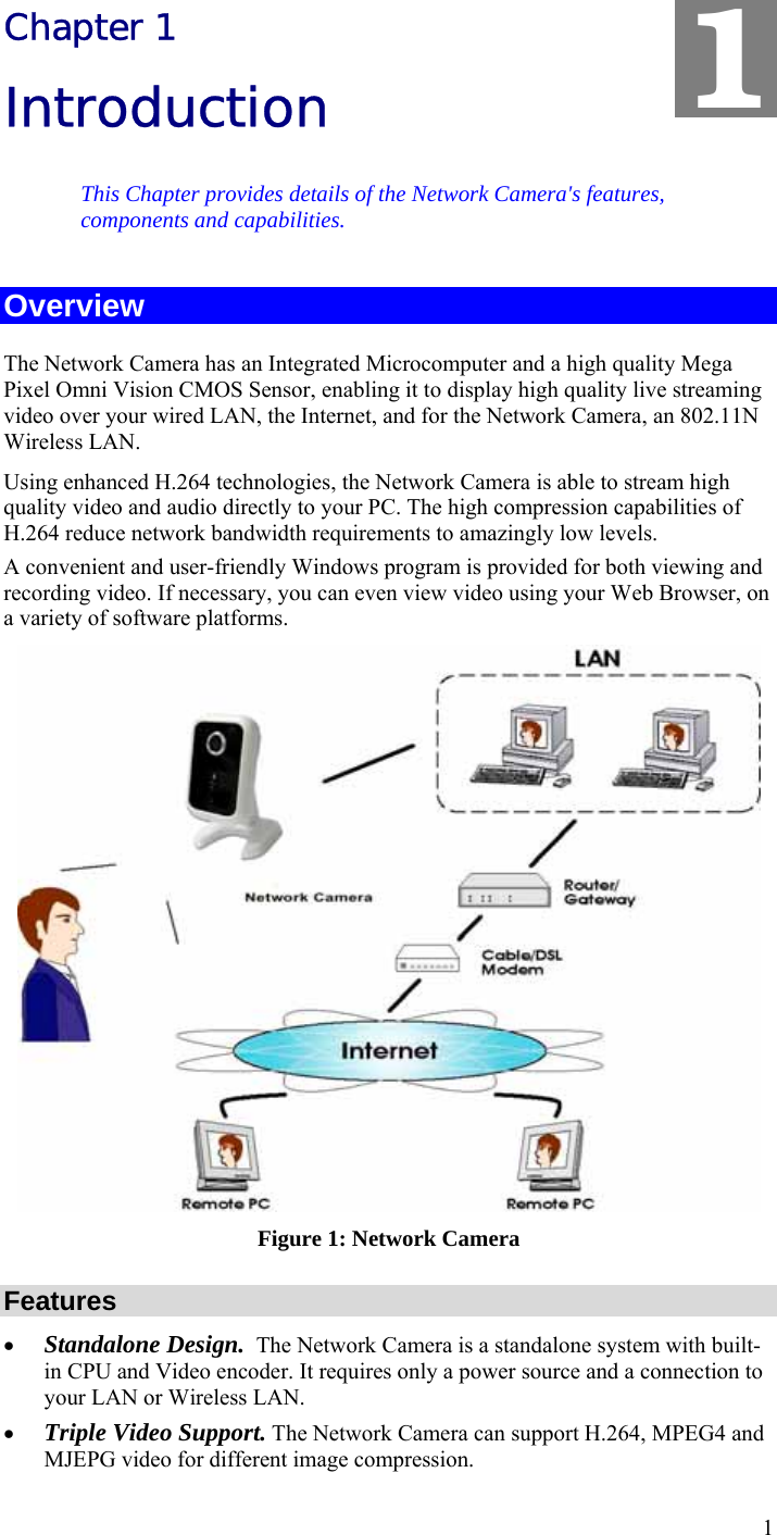  1 Chapter 1 Introduction This Chapter provides details of the Network Camera&apos;s features, components and capabilities. Overview The Network Camera has an Integrated Microcomputer and a high quality Mega Pixel Omni Vision CMOS Sensor, enabling it to display high quality live streaming video over your wired LAN, the Internet, and for the Network Camera, an 802.11N Wireless LAN. Using enhanced H.264 technologies, the Network Camera is able to stream high quality video and audio directly to your PC. The high compression capabilities of H.264 reduce network bandwidth requirements to amazingly low levels.  A convenient and user-friendly Windows program is provided for both viewing and recording video. If necessary, you can even view video using your Web Browser, on a variety of software platforms.   Figure 1: Network Camera Features • Standalone Design.  The Network Camera is a standalone system with built-in CPU and Video encoder. It requires only a power source and a connection to your LAN or Wireless LAN. • Triple Video Support. The Network Camera can support H.264, MPEG4 and MJEPG video for different image compression. 1 