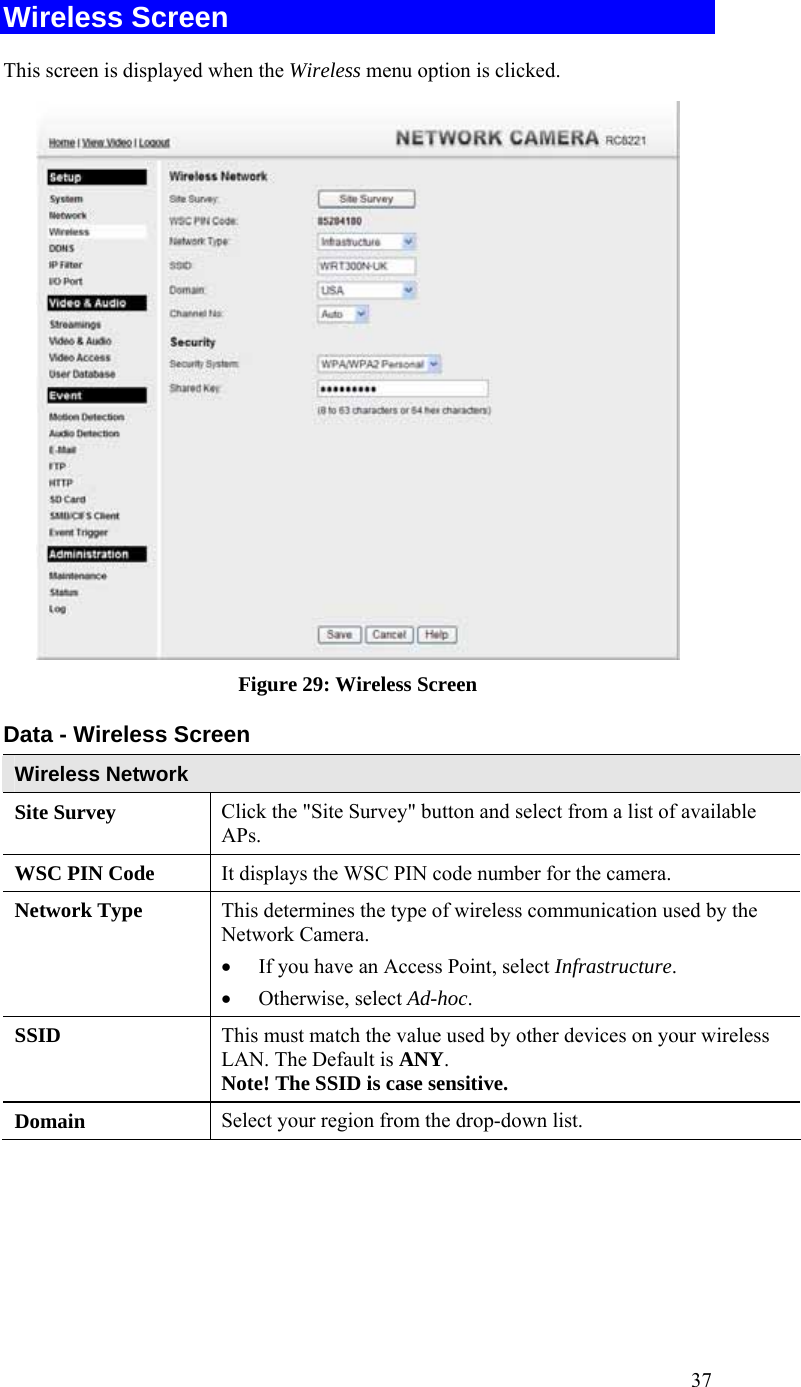  37 Wireless Screen  This screen is displayed when the Wireless menu option is clicked.  Figure 29: Wireless Screen Data - Wireless Screen Wireless Network  Site Survey  Click the &quot;Site Survey&quot; button and select from a list of available APs. WSC PIN Code  It displays the WSC PIN code number for the camera. Network Type This determines the type of wireless communication used by the Network Camera.  • If you have an Access Point, select Infrastructure.  • Otherwise, select Ad-hoc.  SSID  This must match the value used by other devices on your wireless LAN. The Default is ANY. Note! The SSID is case sensitive. Domain  Select your region from the drop-down list. 