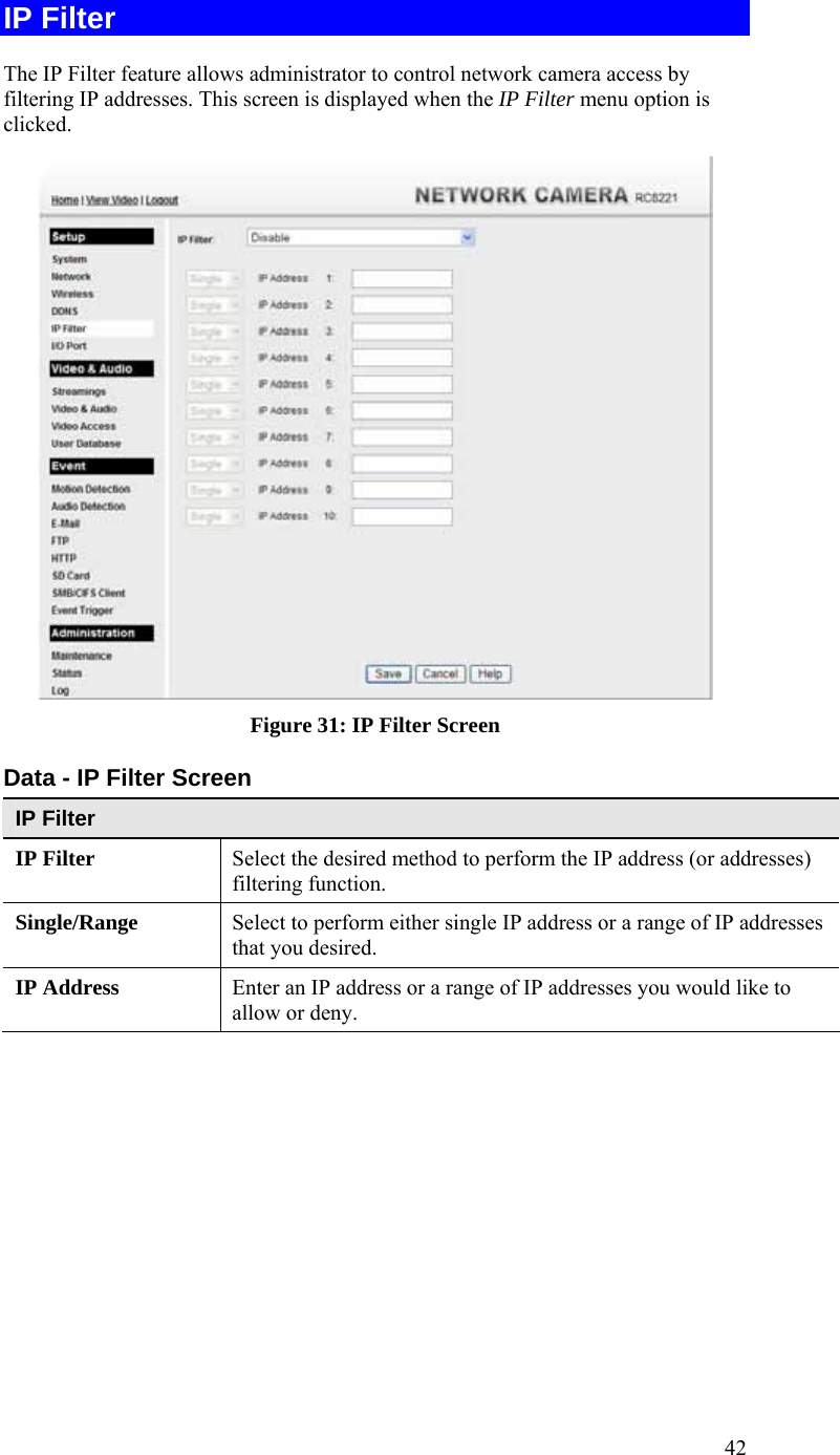  42 IP Filter The IP Filter feature allows administrator to control network camera access by filtering IP addresses. This screen is displayed when the IP Filter menu option is clicked.  Figure 31: IP Filter Screen Data - IP Filter Screen IP Filter IP Filter  Select the desired method to perform the IP address (or addresses) filtering function. Single/Range Select to perform either single IP address or a range of IP addresses that you desired.  IP Address  Enter an IP address or a range of IP addresses you would like to allow or deny.  