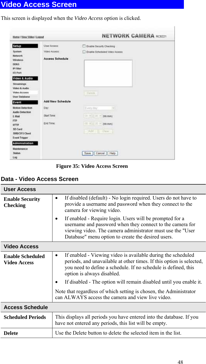  48 Video Access Screen This screen is displayed when the Video Access option is clicked.  Figure 35: Video Access Screen Data - Video Access Screen User Access Enable Security Checking • If disabled (default) - No login required. Users do not have to provide a username and password when they connect to the camera for viewing video. • If enabled - Require login. Users will be prompted for a username and password when they connect to the camera for viewing video. The camera administrator must use the &quot;User Database&quot; menu option to create the desired users. Video Access Enable Scheduled Video Access • If enabled - Viewing video is available during the scheduled periods, and unavailable at other times. If this option is selected, you need to define a schedule. If no schedule is defined, this option is always disabled.  • If disabled - The option will remain disabled until you enable it.Note that regardless of which setting is chosen, the Administrator can ALWAYS access the camera and view live video. Access Schedule Scheduled Periods   This displays all periods you have entered into the database. If you have not entered any periods, this list will be empty. Delete  Use the Delete button to delete the selected item in the list. 