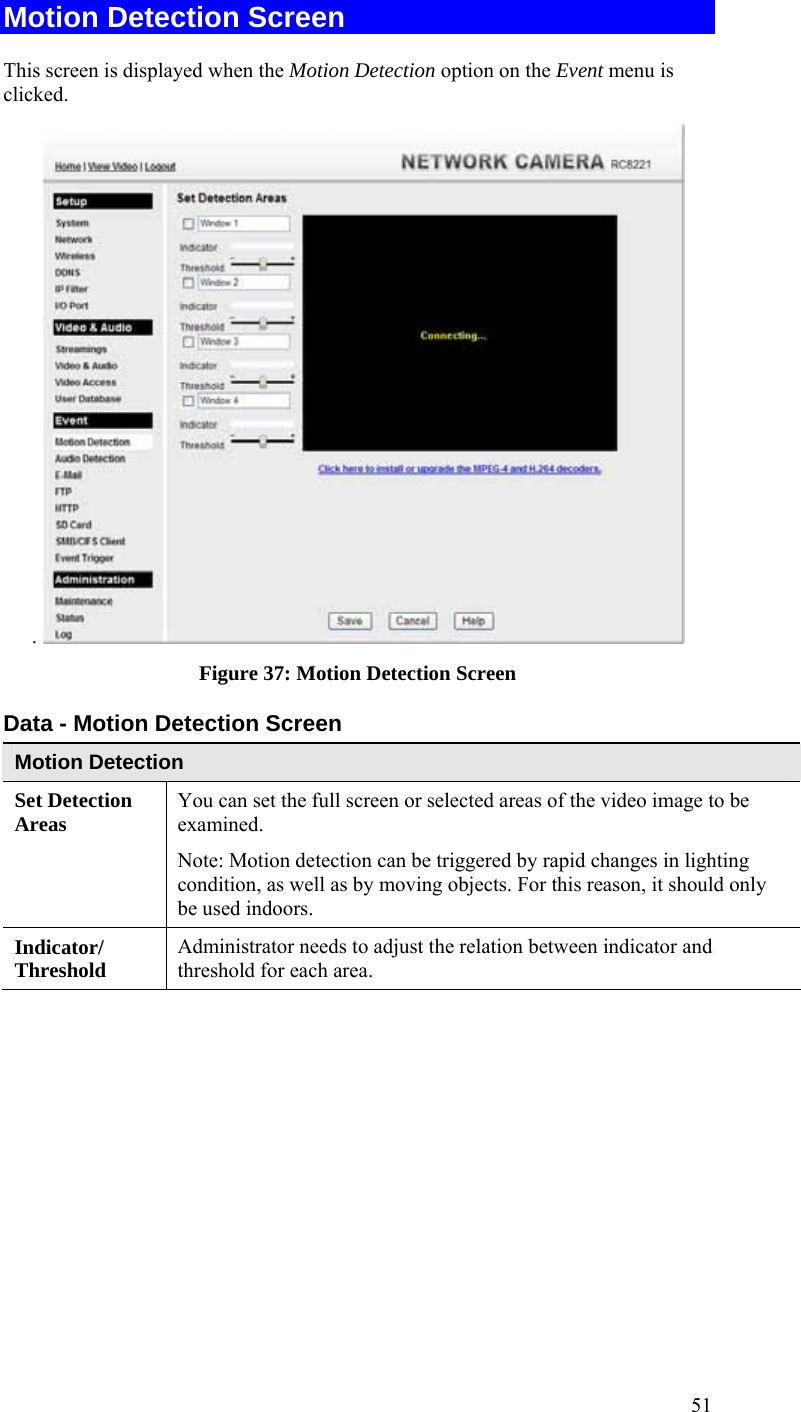  51 Motion Detection Screen This screen is displayed when the Motion Detection option on the Event menu is clicked. .   Figure 37: Motion Detection Screen Data - Motion Detection Screen Motion Detection Set Detection Areas   You can set the full screen or selected areas of the video image to be examined.  Note: Motion detection can be triggered by rapid changes in lighting condition, as well as by moving objects. For this reason, it should only be used indoors. Indicator/ Threshold  Administrator needs to adjust the relation between indicator and threshold for each area.   