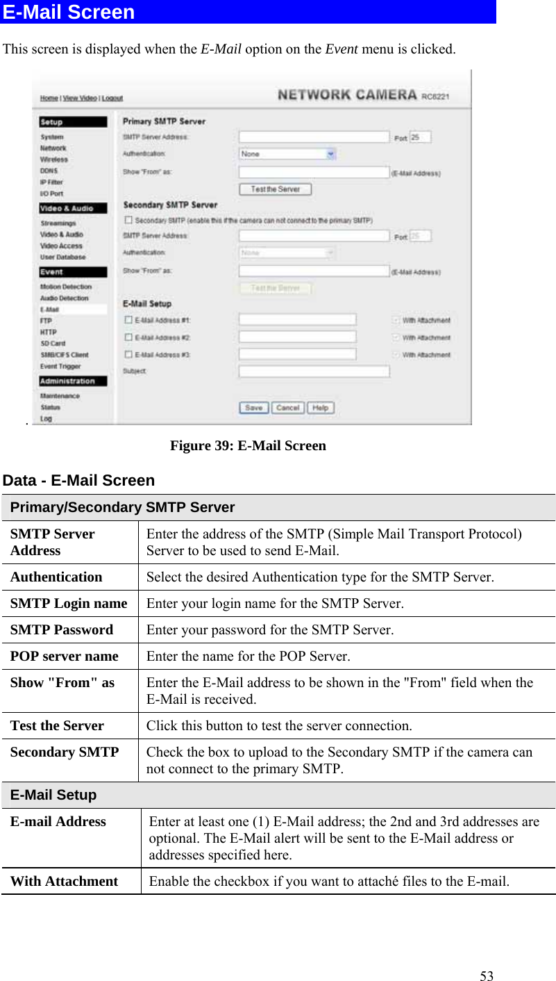  53 E-Mail Screen This screen is displayed when the E-Mail option on the Event menu is clicked. .   Figure 39: E-Mail Screen Data - E-Mail Screen Primary/Secondary SMTP Server SMTP Server Address  Enter the address of the SMTP (Simple Mail Transport Protocol) Server to be used to send E-Mail. Authentication  Select the desired Authentication type for the SMTP Server. SMTP Login name  Enter your login name for the SMTP Server. SMTP Password  Enter your password for the SMTP Server. POP server name  Enter the name for the POP Server. Show &quot;From&quot; as  Enter the E-Mail address to be shown in the &quot;From&quot; field when the E-Mail is received. Test the Server  Click this button to test the server connection.  Secondary SMTP  Check the box to upload to the Secondary SMTP if the camera can not connect to the primary SMTP.   E-Mail Setup E-mail Address  Enter at least one (1) E-Mail address; the 2nd and 3rd addresses are optional. The E-Mail alert will be sent to the E-Mail address or addresses specified here.  With Attachment  Enable the checkbox if you want to attaché files to the E-mail. 