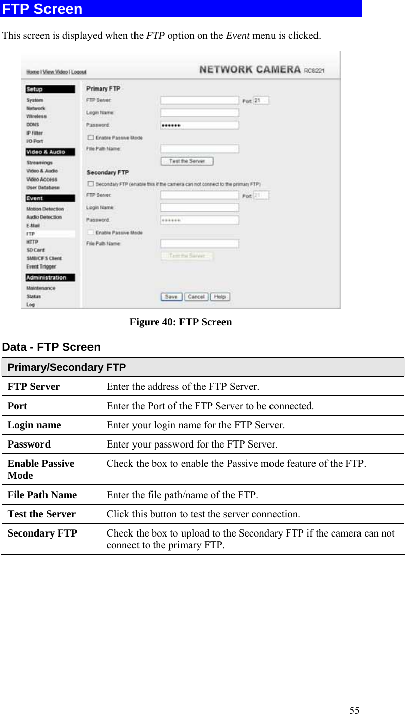  55 FTP Screen This screen is displayed when the FTP option on the Event menu is clicked.  Figure 40: FTP Screen Data - FTP Screen Primary/Secondary FTP FTP Server   Enter the address of the FTP Server. Port  Enter the Port of the FTP Server to be connected. Login name  Enter your login name for the FTP Server. Password  Enter your password for the FTP Server. Enable Passive Mode  Check the box to enable the Passive mode feature of the FTP. File Path Name  Enter the file path/name of the FTP. Test the Server  Click this button to test the server connection.  Secondary FTP  Check the box to upload to the Secondary FTP if the camera can not connect to the primary FTP.    
