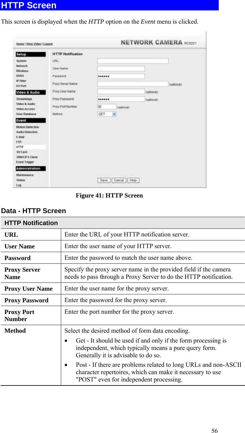  56 HTTP Screen This screen is displayed when the HTTP option on the Event menu is clicked.  Figure 41: HTTP Screen Data - HTTP Screen HTTP Notification URL  Enter the URL of your HTTP notification server. User Name  Enter the user name of your HTTP server. Password  Enter the password to match the user name above. Proxy Server Name  Specify the proxy server name in the provided field if the camera needs to pass through a Proxy Server to do the HTTP notification. Proxy User Name  Enter the user name for the proxy server. Proxy Password  Enter the password for the proxy server. Proxy Port Number  Enter the port number for the proxy server. Method  Select the desired method of form data encoding.  • Get - It should be used if and only if the form processing is independent, which typically means a pure query form. Generally it is advisable to do so.  • Post - If there are problems related to long URLs and non-ASCII character repertoires, which can make it necessary to use &quot;POST&quot; even for independent processing.  