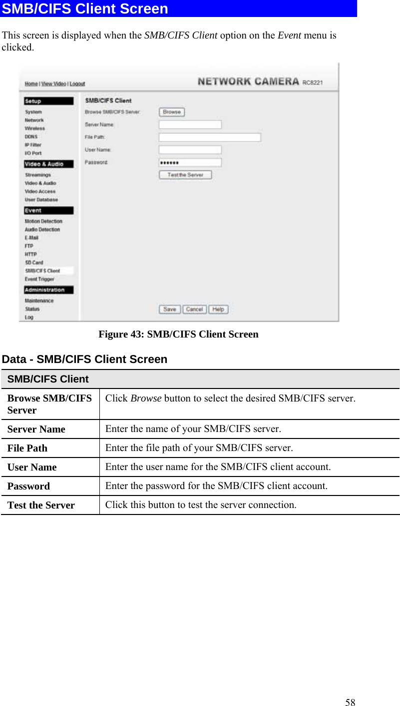  58 SMB/CIFS Client Screen This screen is displayed when the SMB/CIFS Client option on the Event menu is clicked.  Figure 43: SMB/CIFS Client Screen Data - SMB/CIFS Client Screen SMB/CIFS Client Browse SMB/CIFS Server  Click Browse button to select the desired SMB/CIFS server. Server Name  Enter the name of your SMB/CIFS server.  File Path  Enter the file path of your SMB/CIFS server. User Name  Enter the user name for the SMB/CIFS client account. Password  Enter the password for the SMB/CIFS client account. Test the Server  Click this button to test the server connection.     