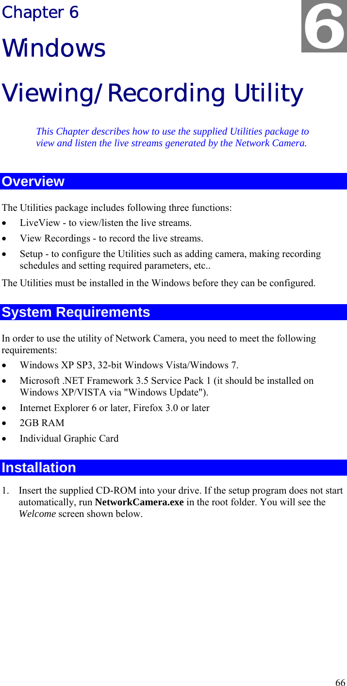  66 Chapter 6 Windows Viewing/Recording Utility This Chapter describes how to use the supplied Utilities package to view and listen the live streams generated by the Network Camera. Overview The Utilities package includes following three functions: • LiveView - to view/listen the live streams. • View Recordings - to record the live streams. • Setup - to configure the Utilities such as adding camera, making recording schedules and setting required parameters, etc.. The Utilities must be installed in the Windows before they can be configured. System Requirements In order to use the utility of Network Camera, you need to meet the following requirements: • Windows XP SP3, 32-bit Windows Vista/Windows 7. • Microsoft .NET Framework 3.5 Service Pack 1 (it should be installed on Windows XP/VISTA via &quot;Windows Update&quot;). • Internet Explorer 6 or later, Firefox 3.0 or later • 2GB RAM • Individual Graphic Card Installation 1. Insert the supplied CD-ROM into your drive. If the setup program does not start automatically, run NetworkCamera.exe in the root folder. You will see the Welcome screen shown below. 6 