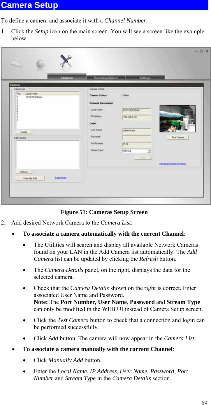  69 Camera Setup To define a camera and associate it with a Channel Number: 1. Click the Setup icon on the main screen. You will see a screen like the example below.  Figure 51: Cameras Setup Screen 2. Add desired Network Camera to the Camera List: • To associate a camera automatically with the current Channel: • The Utilities will search and display all available Network Cameras found on your LAN in the Add Camera list automatically. The Add Camera list can be updated by clicking the Refresh button. • The Camera Details panel, on the right, displays the data for the selected camera. • Check that the Camera Details shown on the right is correct. Enter associated User Name and Password. Note: The Port Number, User Name, Password and Stream Type can only be modified in the WEB UI instead of Camera Setup screen.  • Click the Test Camera button to check that a connection and login can be performed successfully. • Click Add button. The camera will now appear in the Camera List. • To associate a camera manually with the current Channel: • Click Manually Add button. • Enter the Local Name, IP Address, User Name, Password, Port Number and Stream Type in the Camera Details section. 