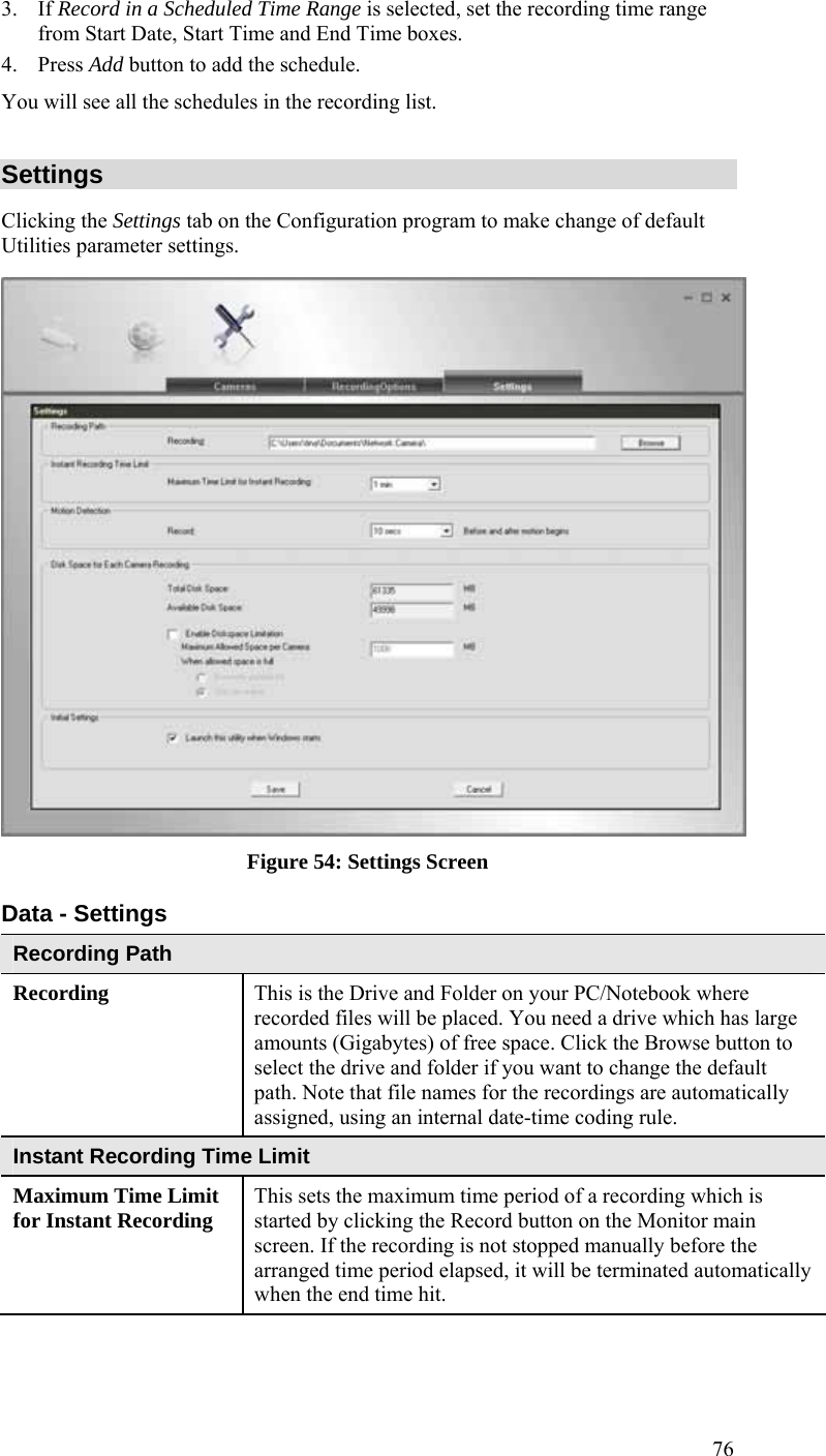  76 3. If Record in a Scheduled Time Range is selected, set the recording time range from Start Date, Start Time and End Time boxes. 4. Press Add button to add the schedule.  You will see all the schedules in the recording list. Settings Clicking the Settings tab on the Configuration program to make change of default Utilities parameter settings.  Figure 54: Settings Screen Data - Settings Recording Path Recording  This is the Drive and Folder on your PC/Notebook where recorded files will be placed. You need a drive which has large amounts (Gigabytes) of free space. Click the Browse button to select the drive and folder if you want to change the default path. Note that file names for the recordings are automatically assigned, using an internal date-time coding rule. Instant Recording Time Limit Maximum Time Limit for Instant Recording  This sets the maximum time period of a recording which is started by clicking the Record button on the Monitor main screen. If the recording is not stopped manually before the arranged time period elapsed, it will be terminated automatically when the end time hit. 