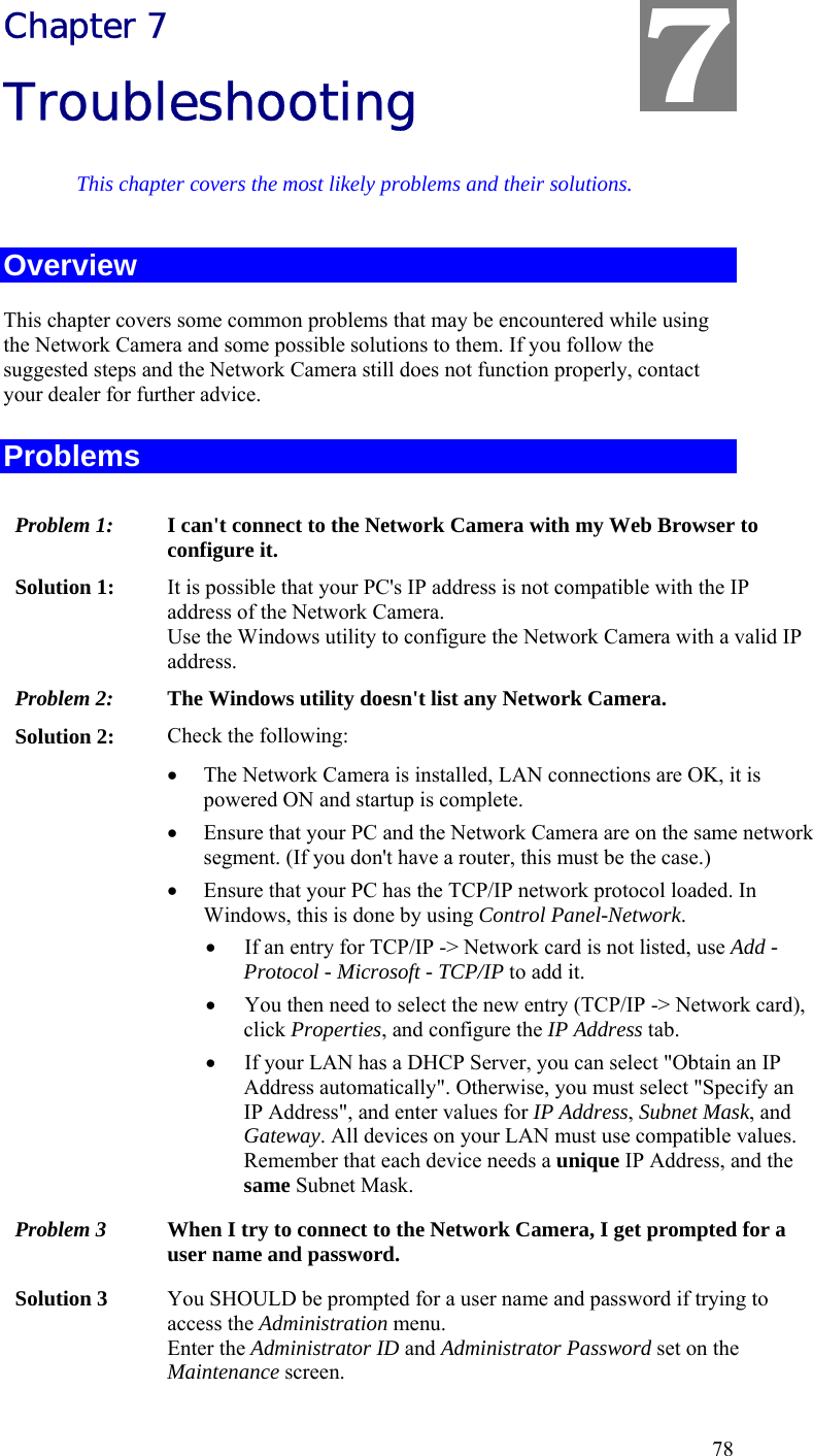  78 Chapter 7 Troubleshooting This chapter covers the most likely problems and their solutions. Overview This chapter covers some common problems that may be encountered while using the Network Camera and some possible solutions to them. If you follow the suggested steps and the Network Camera still does not function properly, contact your dealer for further advice. Problems Problem 1:  I can&apos;t connect to the Network Camera with my Web Browser to configure it. Solution 1:  It is possible that your PC&apos;s IP address is not compatible with the IP address of the Network Camera.  Use the Windows utility to configure the Network Camera with a valid IP address. Problem 2:  The Windows utility doesn&apos;t list any Network Camera. Solution 2:  Check the following: • The Network Camera is installed, LAN connections are OK, it is powered ON and startup is complete. • Ensure that your PC and the Network Camera are on the same network segment. (If you don&apos;t have a router, this must be the case.)  • Ensure that your PC has the TCP/IP network protocol loaded. In Windows, this is done by using Control Panel-Network.  • If an entry for TCP/IP -&gt; Network card is not listed, use Add - Protocol - Microsoft - TCP/IP to add it.  • You then need to select the new entry (TCP/IP -&gt; Network card), click Properties, and configure the IP Address tab.  • If your LAN has a DHCP Server, you can select &quot;Obtain an IP Address automatically&quot;. Otherwise, you must select &quot;Specify an IP Address&quot;, and enter values for IP Address, Subnet Mask, and Gateway. All devices on your LAN must use compatible values. Remember that each device needs a unique IP Address, and the same Subnet Mask. Problem 3  When I try to connect to the Network Camera, I get prompted for a user name and password. Solution 3  You SHOULD be prompted for a user name and password if trying to access the Administration menu.  Enter the Administrator ID and Administrator Password set on the Maintenance screen. 7 