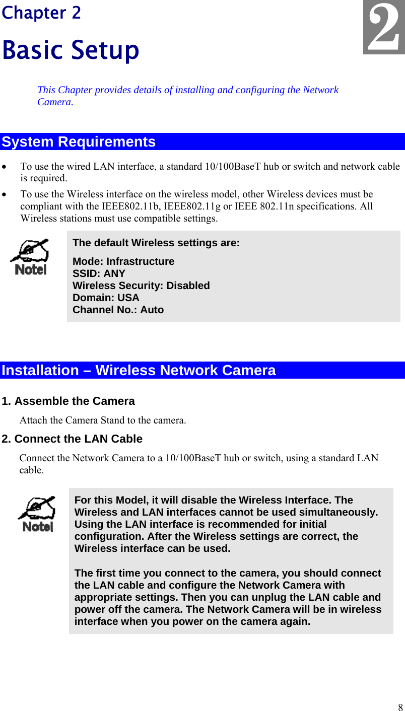  8 Chapter 2 Basic Setup This Chapter provides details of installing and configuring the Network Camera. System Requirements  To use the wired LAN interface, a standard 10/100BaseT hub or switch and network cable is required.   To use the Wireless interface on the wireless model, other Wireless devices must be compliant with the IEEE802.11b, IEEE802.11g or IEEE 802.11n specifications. All Wireless stations must use compatible settings.  The default Wireless settings are: Mode: Infrastructure SSID: ANY  Wireless Security: Disabled Domain: USA Channel No.: Auto   Installation – Wireless Network Camera 1. Assemble the Camera Attach the Camera Stand to the camera. 2. Connect the LAN Cable Connect the Network Camera to a 10/100BaseT hub or switch, using a standard LAN cable.   For this Model, it will disable the Wireless Interface. The Wireless and LAN interfaces cannot be used simultaneously. Using the LAN interface is recommended for initial configuration. After the Wireless settings are correct, the Wireless interface can be used.  The first time you connect to the camera, you should connect the LAN cable and configure the Network Camera with appropriate settings. Then you can unplug the LAN cable and power off the camera. The Network Camera will be in wireless interface when you power on the camera again.  2 