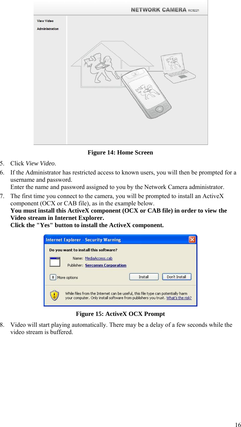  16  Figure 14: Home Screen 5. Click View Video. 6. If the Administrator has restricted access to known users, you will then be prompted for a username and password.  Enter the name and password assigned to you by the Network Camera administrator. 7. The first time you connect to the camera, you will be prompted to install an ActiveX component (OCX or CAB file), as in the example below. You must install this ActiveX component (OCX or CAB file) in order to view the Video stream in Internet Explorer. Click the &quot;Yes&quot; button to install the ActiveX component.  Figure 15: ActiveX OCX Prompt 8. Video will start playing automatically. There may be a delay of a few seconds while the video stream is buffered.  