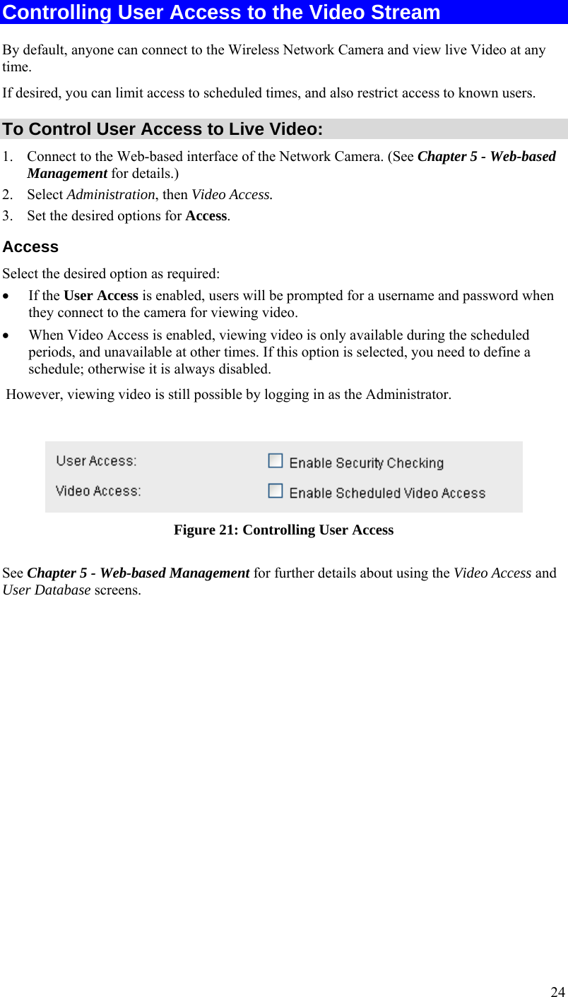  24 Controlling User Access to the Video Stream By default, anyone can connect to the Wireless Network Camera and view live Video at any time. If desired, you can limit access to scheduled times, and also restrict access to known users. To Control User Access to Live Video: 1. Connect to the Web-based interface of the Network Camera. (See Chapter 5 - Web-based Management for details.) 2. Select Administration, then Video Access.  3. Set the desired options for Access. Access Select the desired option as required:  If the User Access is enabled, users will be prompted for a username and password when they connect to the camera for viewing video.   When Video Access is enabled, viewing video is only available during the scheduled periods, and unavailable at other times. If this option is selected, you need to define a schedule; otherwise it is always disabled.  However, viewing video is still possible by logging in as the Administrator.   Figure 21: Controlling User Access See Chapter 5 - Web-based Management for further details about using the Video Access and User Database screens.   