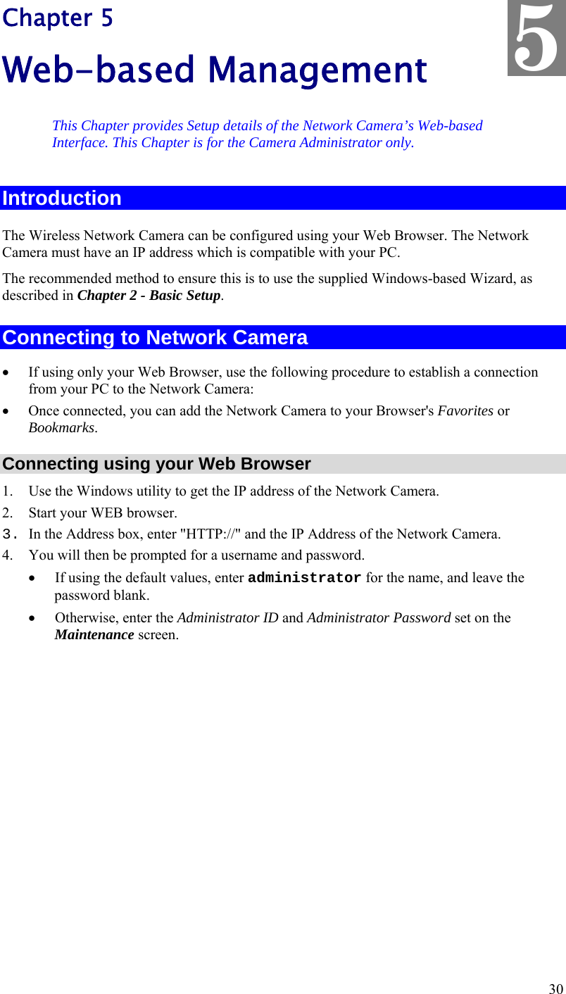  30 Chapter 5 Web-based Management This Chapter provides Setup details of the Network Camera’s Web-based Interface. This Chapter is for the Camera Administrator only. Introduction The Wireless Network Camera can be configured using your Web Browser. The Network Camera must have an IP address which is compatible with your PC. The recommended method to ensure this is to use the supplied Windows-based Wizard, as described in Chapter 2 - Basic Setup. Connecting to Network Camera  If using only your Web Browser, use the following procedure to establish a connection from your PC to the Network Camera:  Once connected, you can add the Network Camera to your Browser&apos;s Favorites or Bookmarks. Connecting using your Web Browser 1. Use the Windows utility to get the IP address of the Network Camera. 2. Start your WEB browser. 3. In the Address box, enter &quot;HTTP://&quot; and the IP Address of the Network Camera.  4. You will then be prompted for a username and password.  If using the default values, enter administrator for the name, and leave the password blank.  Otherwise, enter the Administrator ID and Administrator Password set on the Maintenance screen.  5 