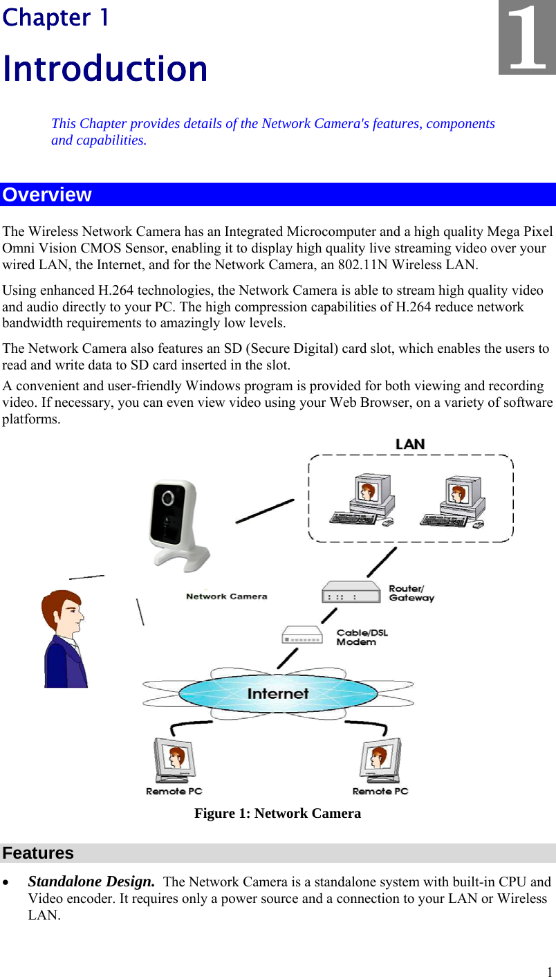  1 Chapter 1 Introduction This Chapter provides details of the Network Camera&apos;s features, components and capabilities. Overview The Wireless Network Camera has an Integrated Microcomputer and a high quality Mega Pixel Omni Vision CMOS Sensor, enabling it to display high quality live streaming video over your wired LAN, the Internet, and for the Network Camera, an 802.11N Wireless LAN. Using enhanced H.264 technologies, the Network Camera is able to stream high quality video and audio directly to your PC. The high compression capabilities of H.264 reduce network bandwidth requirements to amazingly low levels. The Network Camera also features an SD (Secure Digital) card slot, which enables the users to read and write data to SD card inserted in the slot.  A convenient and user-friendly Windows program is provided for both viewing and recording video. If necessary, you can even view video using your Web Browser, on a variety of software platforms.   Figure 1: Network Camera Features  Standalone Design.  The Network Camera is a standalone system with built-in CPU and Video encoder. It requires only a power source and a connection to your LAN or Wireless LAN. 1 