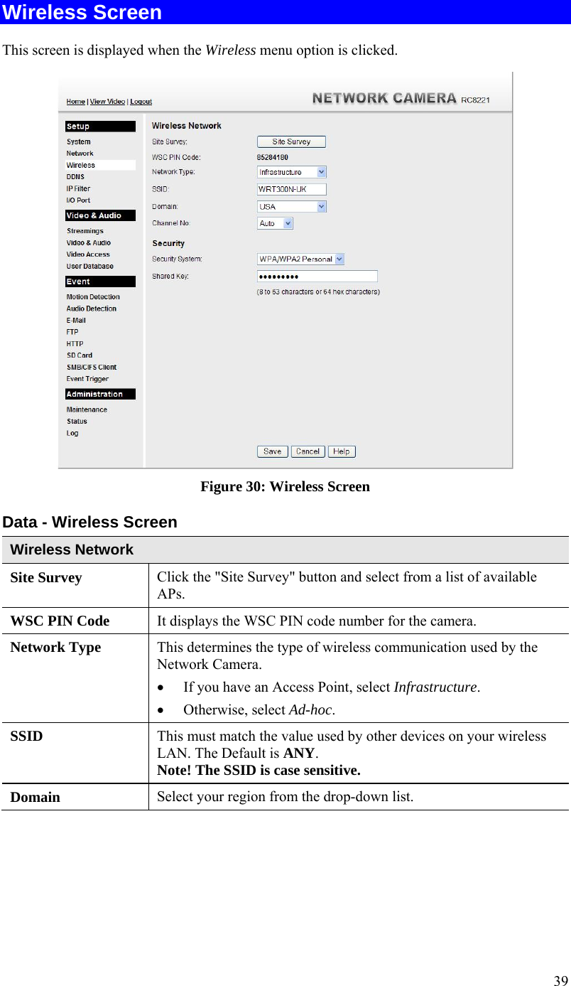 39 Wireless Screen  This screen is displayed when the Wireless menu option is clicked.  Figure 30: Wireless Screen Data - Wireless Screen Wireless Network  Site Survey  Click the &quot;Site Survey&quot; button and select from a list of available APs. WSC PIN Code  It displays the WSC PIN code number for the camera. Network Type This determines the type of wireless communication used by the Network Camera.   If you have an Access Point, select Infrastructure.   Otherwise, select Ad-hoc.  SSID  This must match the value used by other devices on your wireless LAN. The Default is ANY. Note! The SSID is case sensitive. Domain  Select your region from the drop-down list. 