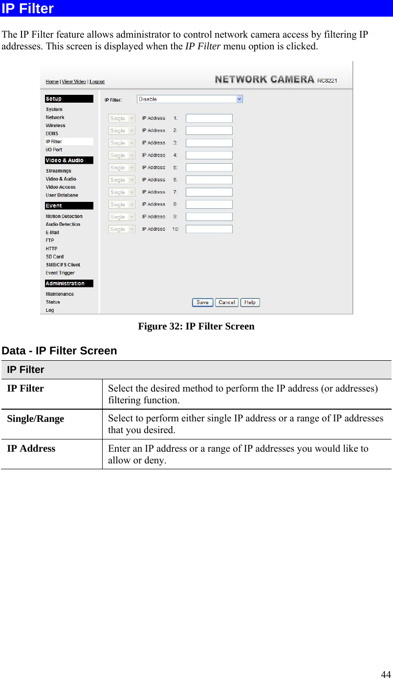  44 IP Filter The IP Filter feature allows administrator to control network camera access by filtering IP addresses. This screen is displayed when the IP Filter menu option is clicked.  Figure 32: IP Filter Screen Data - IP Filter Screen IP Filter IP Filter  Select the desired method to perform the IP address (or addresses) filtering function. Single/Range Select to perform either single IP address or a range of IP addresses that you desired.  IP Address  Enter an IP address or a range of IP addresses you would like to allow or deny.  