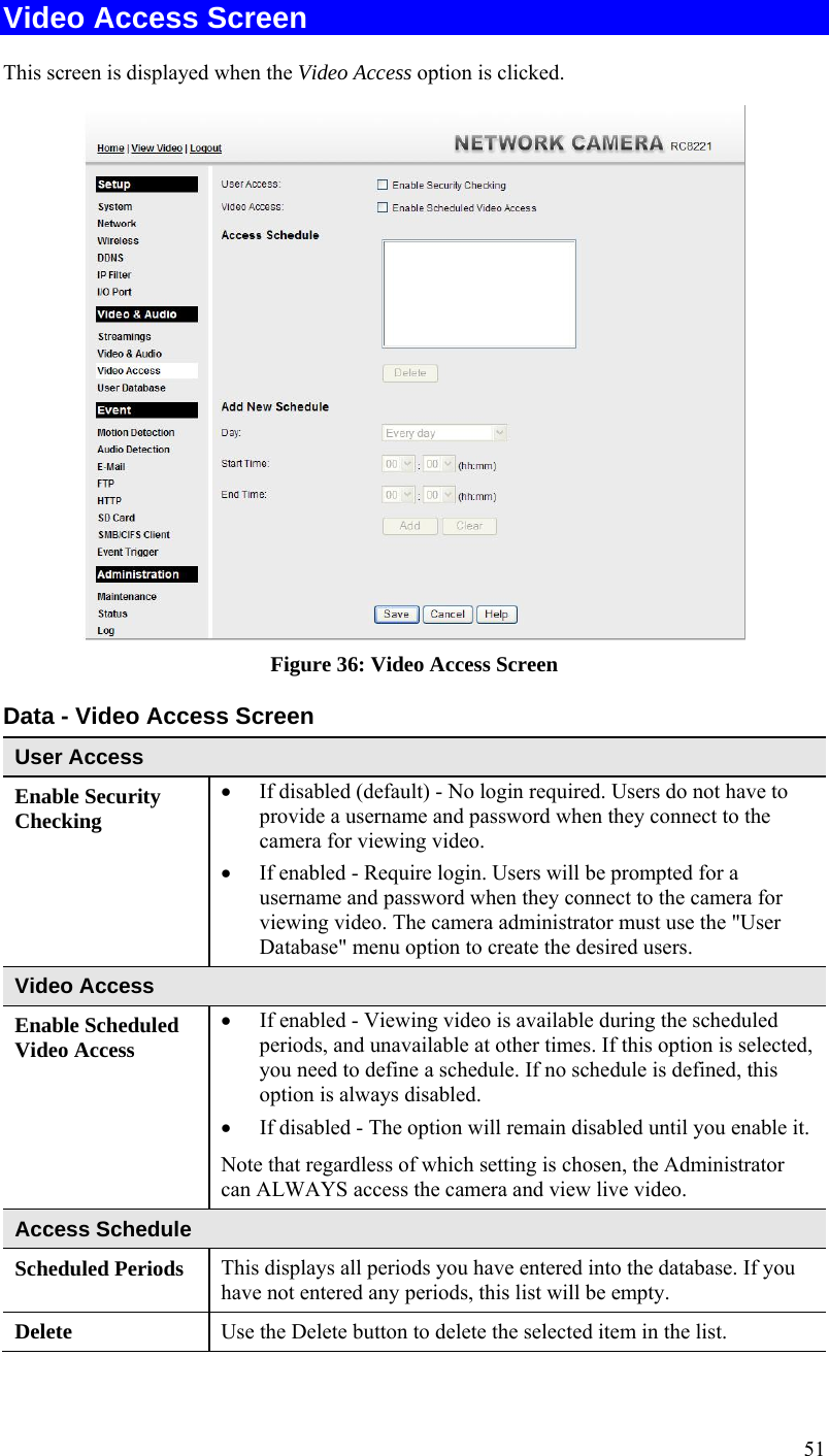 51 Video Access Screen This screen is displayed when the Video Access option is clicked.  Figure 36: Video Access Screen Data - Video Access Screen User Access Enable Security Checking  If disabled (default) - No login required. Users do not have to provide a username and password when they connect to the camera for viewing video.  If enabled - Require login. Users will be prompted for a username and password when they connect to the camera for viewing video. The camera administrator must use the &quot;User Database&quot; menu option to create the desired users. Video Access Enable Scheduled Video Access  If enabled - Viewing video is available during the scheduled periods, and unavailable at other times. If this option is selected, you need to define a schedule. If no schedule is defined, this option is always disabled.   If disabled - The option will remain disabled until you enable it. Note that regardless of which setting is chosen, the Administrator can ALWAYS access the camera and view live video. Access Schedule Scheduled Periods   This displays all periods you have entered into the database. If you have not entered any periods, this list will be empty. Delete  Use the Delete button to delete the selected item in the list. 