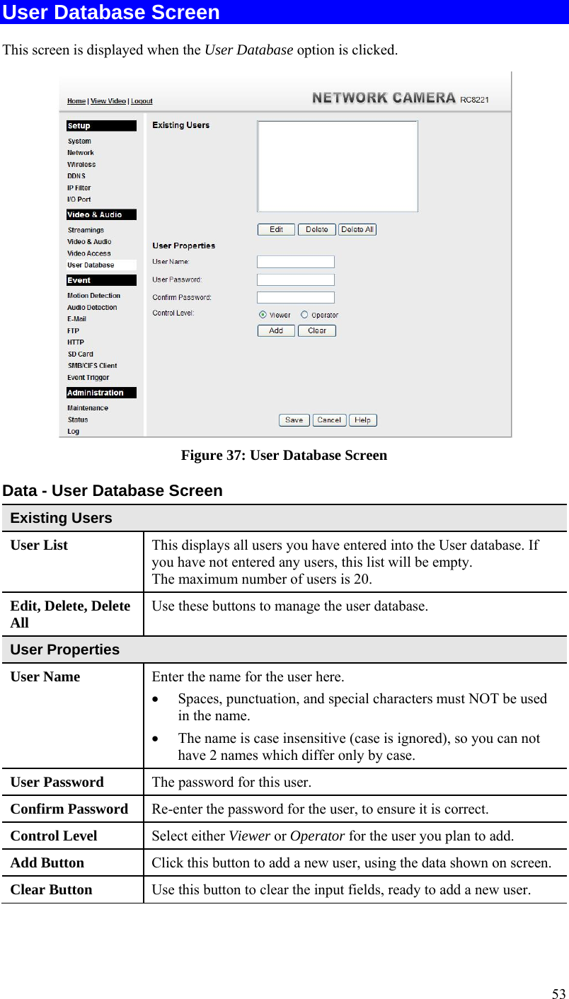  53 User Database Screen This screen is displayed when the User Database option is clicked.  Figure 37: User Database Screen Data - User Database Screen Existing Users User List  This displays all users you have entered into the User database. If you have not entered any users, this list will be empty. The maximum number of users is 20. Edit, Delete, Delete All  Use these buttons to manage the user database. User Properties User Name  Enter the name for the user here.   Spaces, punctuation, and special characters must NOT be used in the name.   The name is case insensitive (case is ignored), so you can not have 2 names which differ only by case. User Password  The password for this user. Confirm Password  Re-enter the password for the user, to ensure it is correct. Control Level  Select either Viewer or Operator for the user you plan to add.  Add Button  Click this button to add a new user, using the data shown on screen. Clear Button  Use this button to clear the input fields, ready to add a new user.  