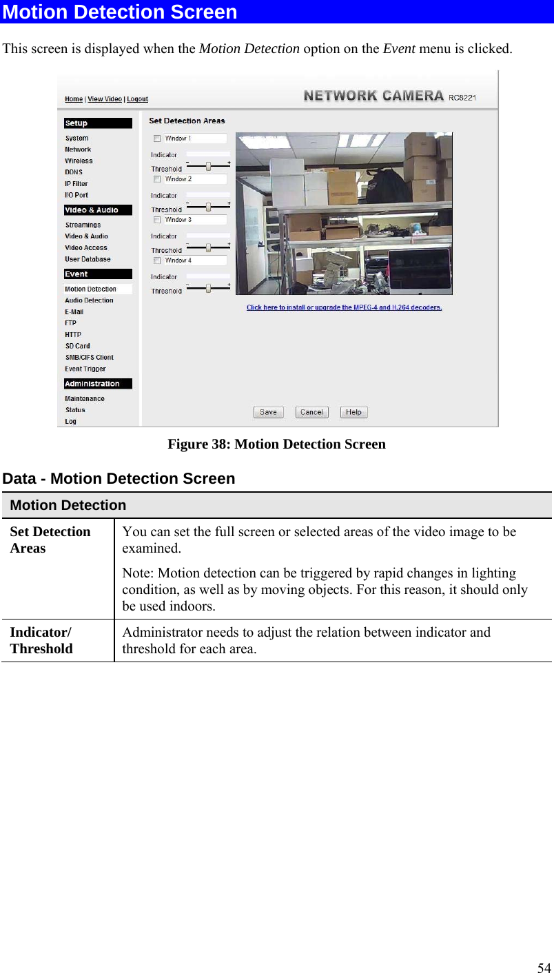  54 Motion Detection Screen This screen is displayed when the Motion Detection option on the Event menu is clicked.   Figure 38: Motion Detection Screen Data - Motion Detection Screen Motion Detection Set Detection Areas   You can set the full screen or selected areas of the video image to be examined.  Note: Motion detection can be triggered by rapid changes in lighting condition, as well as by moving objects. For this reason, it should only be used indoors. Indicator/ Threshold  Administrator needs to adjust the relation between indicator and threshold for each area.   