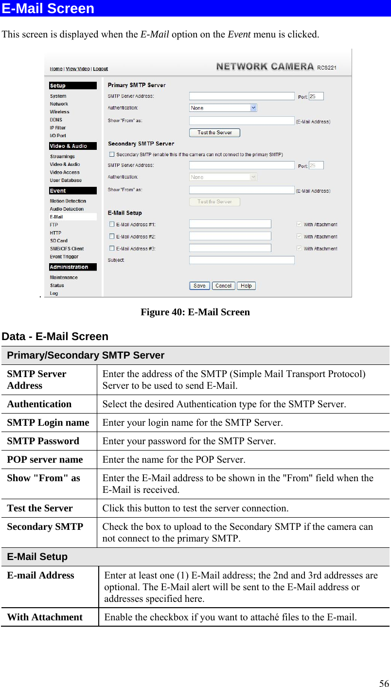  56 E-Mail Screen This screen is displayed when the E-Mail option on the Event menu is clicked. .   Figure 40: E-Mail Screen Data - E-Mail Screen Primary/Secondary SMTP Server SMTP Server Address  Enter the address of the SMTP (Simple Mail Transport Protocol) Server to be used to send E-Mail. Authentication  Select the desired Authentication type for the SMTP Server. SMTP Login name  Enter your login name for the SMTP Server. SMTP Password  Enter your password for the SMTP Server. POP server name  Enter the name for the POP Server. Show &quot;From&quot; as  Enter the E-Mail address to be shown in the &quot;From&quot; field when the E-Mail is received. Test the Server  Click this button to test the server connection.  Secondary SMTP  Check the box to upload to the Secondary SMTP if the camera can not connect to the primary SMTP.   E-Mail Setup E-mail Address  Enter at least one (1) E-Mail address; the 2nd and 3rd addresses are optional. The E-Mail alert will be sent to the E-Mail address or addresses specified here.  With Attachment  Enable the checkbox if you want to attaché files to the E-mail. 
