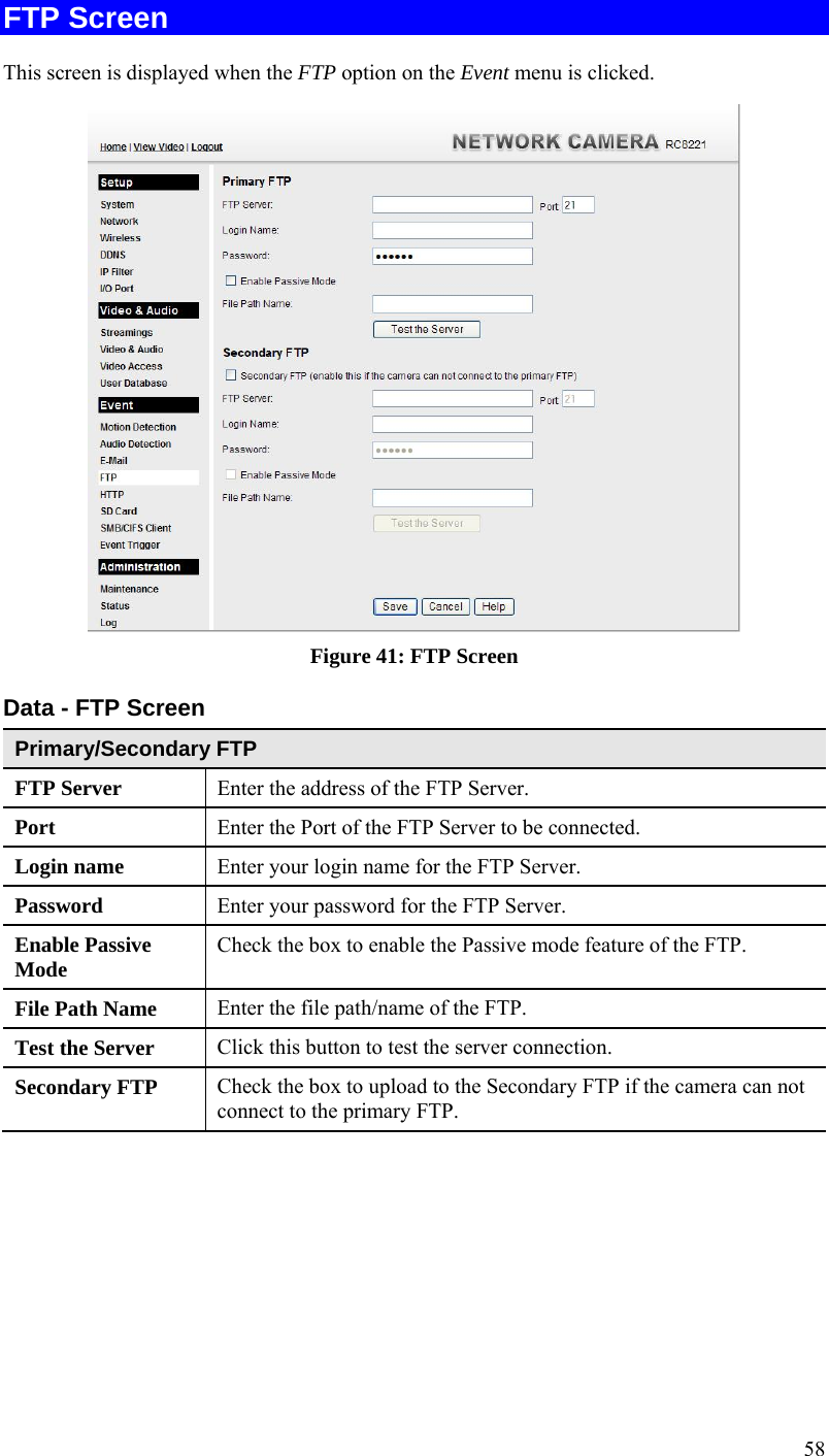  58 FTP Screen This screen is displayed when the FTP option on the Event menu is clicked.  Figure 41: FTP Screen Data - FTP Screen Primary/Secondary FTP FTP Server   Enter the address of the FTP Server. Port  Enter the Port of the FTP Server to be connected. Login name  Enter your login name for the FTP Server. Password  Enter your password for the FTP Server. Enable Passive Mode  Check the box to enable the Passive mode feature of the FTP. File Path Name  Enter the file path/name of the FTP. Test the Server  Click this button to test the server connection.  Secondary FTP  Check the box to upload to the Secondary FTP if the camera can not connect to the primary FTP.    
