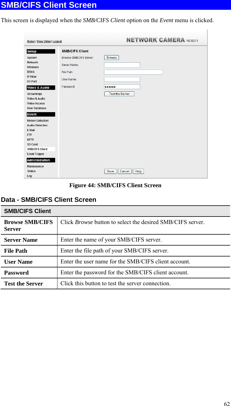  62 SMB/CIFS Client Screen This screen is displayed when the SMB/CIFS Client option on the Event menu is clicked.  Figure 44: SMB/CIFS Client Screen Data - SMB/CIFS Client Screen SMB/CIFS Client Browse SMB/CIFS Server  Click Browse button to select the desired SMB/CIFS server. Server Name  Enter the name of your SMB/CIFS server.  File Path  Enter the file path of your SMB/CIFS server. User Name  Enter the user name for the SMB/CIFS client account. Password  Enter the password for the SMB/CIFS client account. Test the Server  Click this button to test the server connection.     