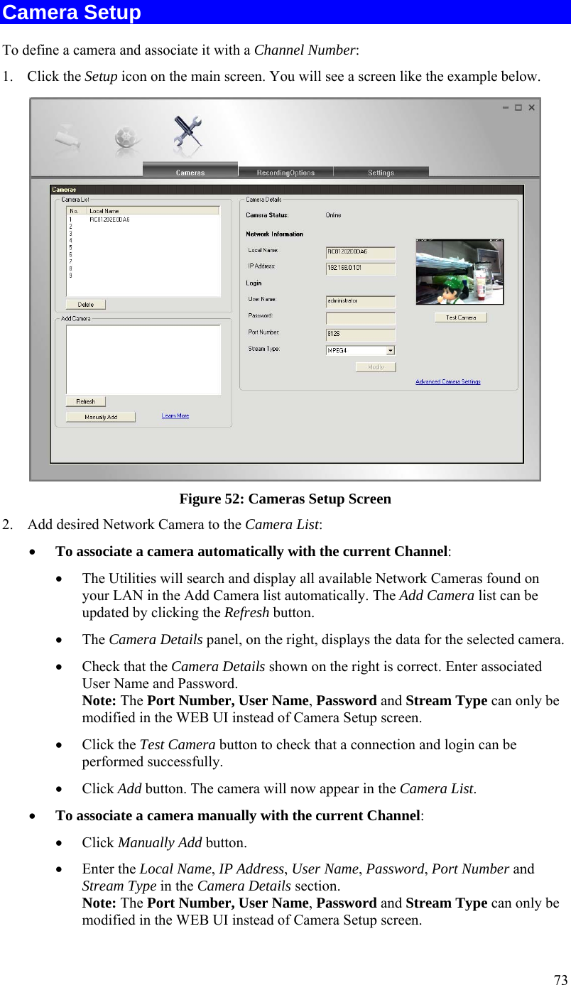  73 Camera Setup To define a camera and associate it with a Channel Number: 1. Click the Setup icon on the main screen. You will see a screen like the example below.  Figure 52: Cameras Setup Screen 2. Add desired Network Camera to the Camera List:  To associate a camera automatically with the current Channel:  The Utilities will search and display all available Network Cameras found on your LAN in the Add Camera list automatically. The Add Camera list can be updated by clicking the Refresh button.  The Camera Details panel, on the right, displays the data for the selected camera.  Check that the Camera Details shown on the right is correct. Enter associated User Name and Password. Note: The Port Number, User Name, Password and Stream Type can only be modified in the WEB UI instead of Camera Setup screen.   Click the Test Camera button to check that a connection and login can be performed successfully.  Click Add button. The camera will now appear in the Camera List.  To associate a camera manually with the current Channel:  Click Manually Add button.  Enter the Local Name, IP Address, User Name, Password, Port Number and Stream Type in the Camera Details section. Note: The Port Number, User Name, Password and Stream Type can only be modified in the WEB UI instead of Camera Setup screen.  