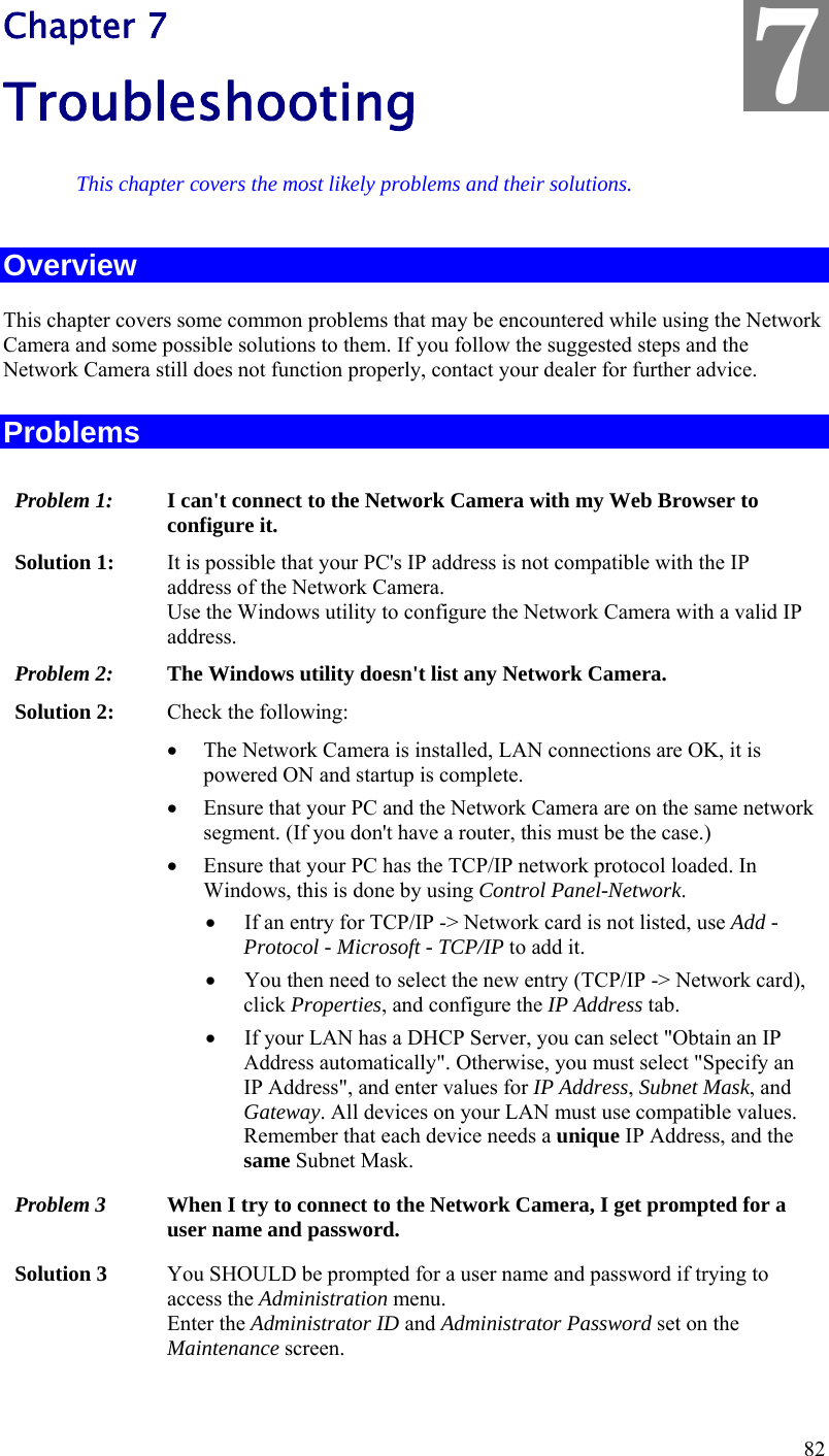  82 Chapter 7 Troubleshooting This chapter covers the most likely problems and their solutions. Overview This chapter covers some common problems that may be encountered while using the Network Camera and some possible solutions to them. If you follow the suggested steps and the Network Camera still does not function properly, contact your dealer for further advice. Problems Problem 1:  I can&apos;t connect to the Network Camera with my Web Browser to configure it. Solution 1:  It is possible that your PC&apos;s IP address is not compatible with the IP address of the Network Camera.  Use the Windows utility to configure the Network Camera with a valid IP address. Problem 2:  The Windows utility doesn&apos;t list any Network Camera. Solution 2:  Check the following:  The Network Camera is installed, LAN connections are OK, it is powered ON and startup is complete.  Ensure that your PC and the Network Camera are on the same network segment. (If you don&apos;t have a router, this must be the case.)   Ensure that your PC has the TCP/IP network protocol loaded. In Windows, this is done by using Control Panel-Network.   If an entry for TCP/IP -&gt; Network card is not listed, use Add - Protocol - Microsoft - TCP/IP to add it.   You then need to select the new entry (TCP/IP -&gt; Network card), click Properties, and configure the IP Address tab.   If your LAN has a DHCP Server, you can select &quot;Obtain an IP Address automatically&quot;. Otherwise, you must select &quot;Specify an IP Address&quot;, and enter values for IP Address, Subnet Mask, and Gateway. All devices on your LAN must use compatible values. Remember that each device needs a unique IP Address, and the same Subnet Mask. Problem 3  When I try to connect to the Network Camera, I get prompted for a user name and password. Solution 3  You SHOULD be prompted for a user name and password if trying to access the Administration menu.  Enter the Administrator ID and Administrator Password set on the Maintenance screen. 7 