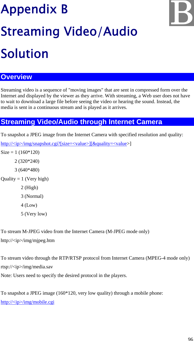  96 Appendix B Streaming Video/Audio Solution Overview Streaming video is a sequence of &quot;moving images&quot; that are sent in compressed form over the Internet and displayed by the viewer as they arrive. With streaming, a Web user does not have to wait to download a large file before seeing the video or hearing the sound. Instead, the media is sent in a continuous stream and is played as it arrives.  Streaming Video/Audio through Internet Camera To snapshot a JPEG image from the Internet Camera with specified resolution and quality: http://&lt;ip&gt;/img/snapshot.cgi?[size=&lt;value&gt;][&amp;quality=&lt;value&gt;] Size = 1 (160*120)            2 (320*240)            3 (640*480) Quality = 1 (Very high)                 2 (High)                 3 (Normal)                 4 (Low)                 5 (Very low)       To stream M-JPEG video from the Internet Camera (M-JPEG mode only) http://&lt;ip&gt;/img/mjpeg.htm  To stream video through the RTP/RTSP protocol from Internet Camera (MPEG-4 mode only) rtsp://&lt;ip&gt;/img/media.sav Note: Users need to specify the desired protocol in the players.  To snapshot a JPEG image (160*120, very low quality) through a mobile phone: http://&lt;ip&gt;/img/mobile.cgi  B