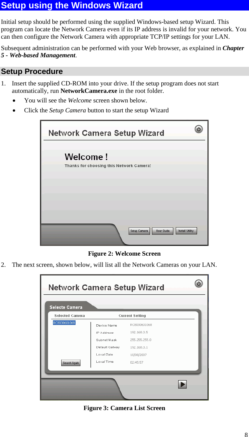  8 Setup using the Windows Wizard Initial setup should be performed using the supplied Windows-based setup Wizard. This program can locate the Network Camera even if its IP address is invalid for your network. You can then configure the Network Camera with appropriate TCP/IP settings for your LAN.  Subsequent administration can be performed with your Web browser, as explained in Chapter 5 - Web-based Management. Setup Procedure 1. Insert the supplied CD-ROM into your drive. If the setup program does not start automatically, run NetworkCamera.exe in the root folder.   You will see the Welcome screen shown below.  Click the Setup Camera button to start the setup Wizard  Figure 2: Welcome Screen 2. The next screen, shown below, will list all the Network Cameras on your LAN.   Figure 3: Camera List Screen 
