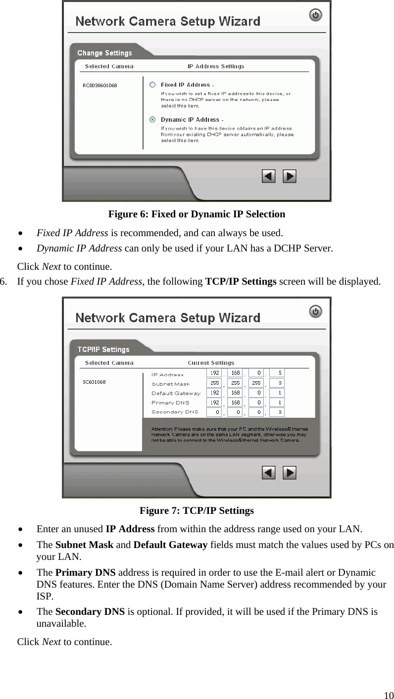  10  Figure 6: Fixed or Dynamic IP Selection  Fixed IP Address is recommended, and can always be used.  Dynamic IP Address can only be used if your LAN has a DCHP Server. Click Next to continue. 6. If you chose Fixed IP Address, the following TCP/IP Settings screen will be displayed.   Figure 7: TCP/IP Settings  Enter an unused IP Address from within the address range used on your LAN.  The Subnet Mask and Default Gateway fields must match the values used by PCs on your LAN.  The Primary DNS address is required in order to use the E-mail alert or Dynamic DNS features. Enter the DNS (Domain Name Server) address recommended by your ISP.  The Secondary DNS is optional. If provided, it will be used if the Primary DNS is unavailable. Click Next to continue.  