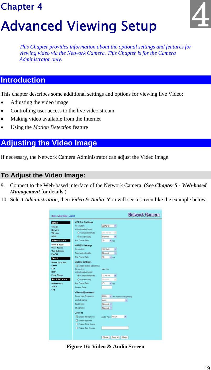  19 Chapter 4 Advanced Viewing Setup This Chapter provides information about the optional settings and features for viewing video via the Network Camera. This Chapter is for the Camera Administrator only. Introduction This chapter describes some additional settings and options for viewing live Video:  Adjusting the video image  Controlling user access to the live video stream  Making video available from the Internet  Using the Motion Detection feature Adjusting the Video Image If necessary, the Network Camera Administrator can adjust the Video image.   To Adjust the Video Image: 9. Connect to the Web-based interface of the Network Camera. (See Chapter 5 - Web-based Management for details.) 10. Select Administration, then Video &amp; Audio. You will see a screen like the example below.  Figure 16: Video &amp; Audio Screen 4