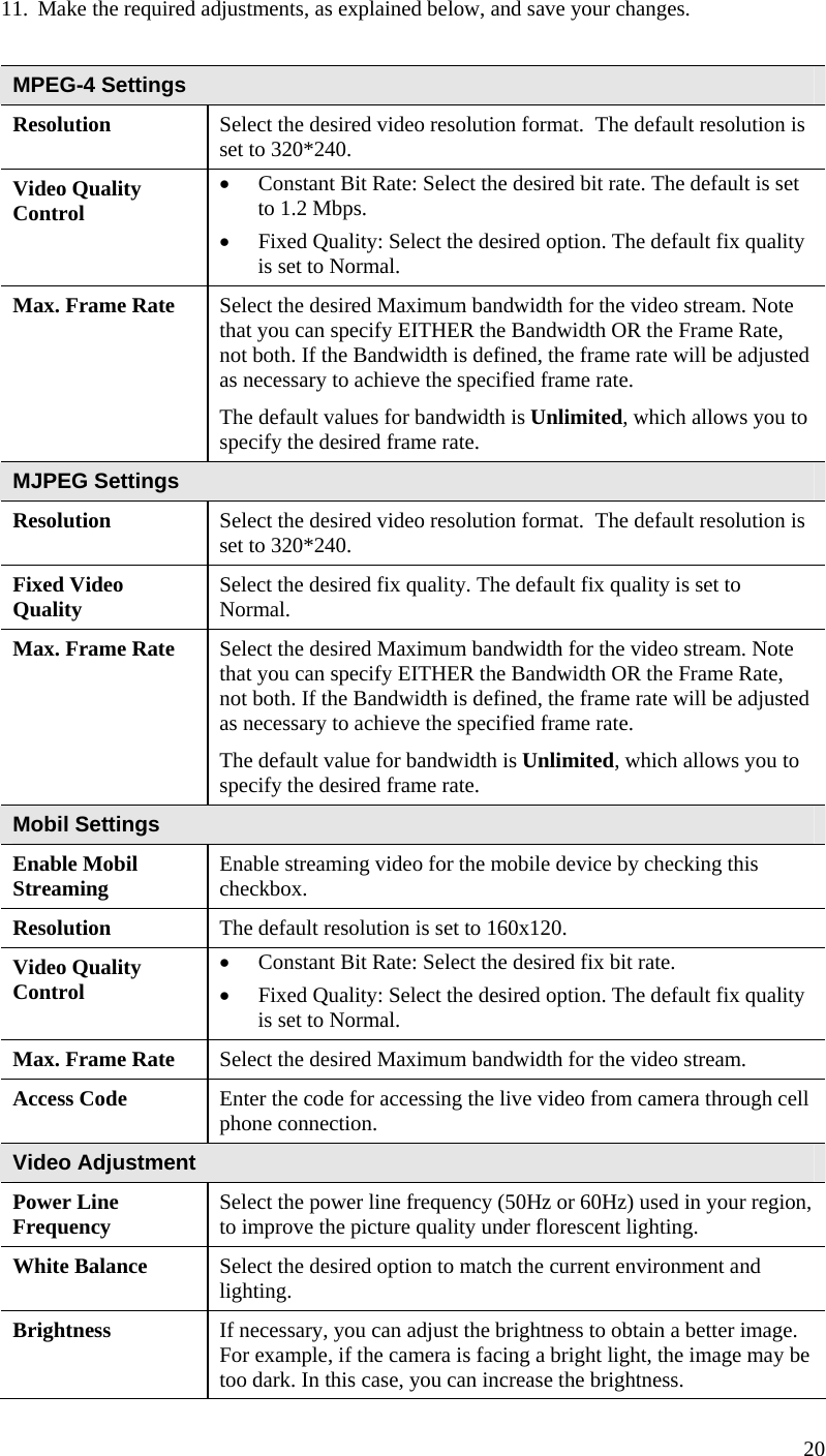  20 11. Make the required adjustments, as explained below, and save your changes.  MPEG-4 Settings Resolution Select the desired video resolution format.  The default resolution is set to 320*240. Video Quality Control  Constant Bit Rate: Select the desired bit rate. The default is set to 1.2 Mbps.  Fixed Quality: Select the desired option. The default fix quality is set to Normal. Max. Frame Rate  Select the desired Maximum bandwidth for the video stream. Note that you can specify EITHER the Bandwidth OR the Frame Rate, not both. If the Bandwidth is defined, the frame rate will be adjusted as necessary to achieve the specified frame rate.  The default values for bandwidth is Unlimited, which allows you to specify the desired frame rate. MJPEG Settings Resolution Select the desired video resolution format.  The default resolution is set to 320*240. Fixed Video Quality   Select the desired fix quality. The default fix quality is set to Normal. Max. Frame Rate  Select the desired Maximum bandwidth for the video stream. Note that you can specify EITHER the Bandwidth OR the Frame Rate, not both. If the Bandwidth is defined, the frame rate will be adjusted as necessary to achieve the specified frame rate.  The default value for bandwidth is Unlimited, which allows you to specify the desired frame rate. Mobil Settings Enable Mobil Streaming  Enable streaming video for the mobile device by checking this checkbox. Resolution The default resolution is set to 160x120. Video Quality Control  Constant Bit Rate: Select the desired fix bit rate.   Fixed Quality: Select the desired option. The default fix quality is set to Normal. Max. Frame Rate  Select the desired Maximum bandwidth for the video stream.  Access Code  Enter the code for accessing the live video from camera through cell phone connection. Video Adjustment Power Line Frequency  Select the power line frequency (50Hz or 60Hz) used in your region, to improve the picture quality under florescent lighting. White Balance  Select the desired option to match the current environment and lighting. Brightness  If necessary, you can adjust the brightness to obtain a better image. For example, if the camera is facing a bright light, the image may be too dark. In this case, you can increase the brightness. 