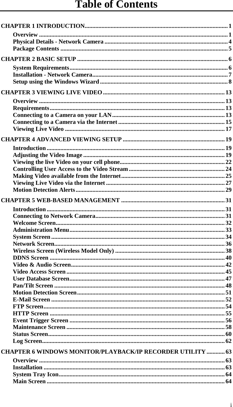  i Table of Contents CHAPTER 1 INTRODUCTION..............................................................................................1 Overview ............................................................................................................................1 Physical Details - Network Camera .................................................................................4 Package Contents ..............................................................................................................5 CHAPTER 2 BASIC SETUP ...................................................................................................6 System Requirements........................................................................................................6 Installation - Network Camera.........................................................................................7 Setup using the Windows Wizard....................................................................................8 CHAPTER 3 VIEWING LIVE VIDEO................................................................................13 Overview ..........................................................................................................................13 Requirements...................................................................................................................13 Connecting to a Camera on your LAN..........................................................................13 Connecting to a Camera via the Internet......................................................................15 Viewing Live Video .........................................................................................................17 CHAPTER 4 ADVANCED VIEWING SETUP ...................................................................19 Introduction.....................................................................................................................19 Adjusting the Video Image .............................................................................................19 Viewing the live Video on your cell phone.....................................................................22 Controlling User Access to the Video Stream...............................................................24 Making Video available from the Internet....................................................................25 Viewing Live Video via the Internet ..............................................................................27 Motion Detection Alerts..................................................................................................29 CHAPTER 5 WEB-BASED MANAGEMENT ....................................................................31 Introduction.....................................................................................................................31 Connecting to Network Camera.....................................................................................31 Welcome Screen...............................................................................................................32 Administration Menu......................................................................................................33 System Screen..................................................................................................................34 Network Screen................................................................................................................36 Wireless Screen (Wireless Model Only) ........................................................................38 DDNS Screen ...................................................................................................................40 Video &amp; Audio Screen.....................................................................................................42 Video Access Screen........................................................................................................45 User Database Screen......................................................................................................47 Pan/Tilt Screen ................................................................................................................48 Motion Detection Screen.................................................................................................51 E-Mail Screen ..................................................................................................................52 FTP Screen.......................................................................................................................54 HTTP Screen ...................................................................................................................55 Event Trigger Screen ......................................................................................................56 Maintenance Screen ........................................................................................................58 Status Screen....................................................................................................................60 Log Screen........................................................................................................................62 CHAPTER 6 WINDOWS MONITOR/PLAYBACK/IP RECORDER UTILITY............63 Overview ..........................................................................................................................63 Installation .......................................................................................................................63 System Tray Icon.............................................................................................................64 Main Screen .....................................................................................................................64 