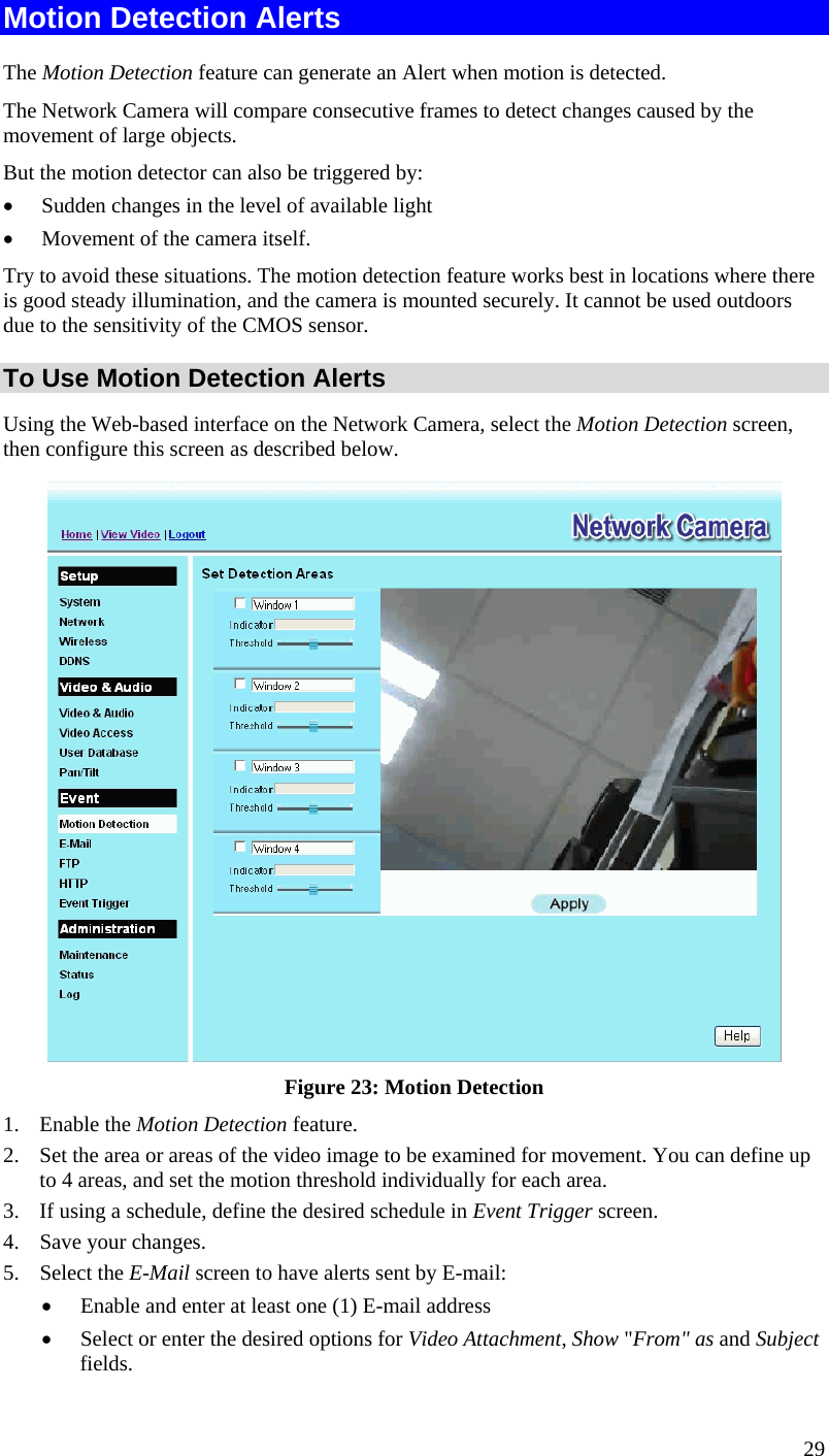  29 Motion Detection Alerts The Motion Detection feature can generate an Alert when motion is detected. The Network Camera will compare consecutive frames to detect changes caused by the movement of large objects.  But the motion detector can also be triggered by:  Sudden changes in the level of available light  Movement of the camera itself. Try to avoid these situations. The motion detection feature works best in locations where there is good steady illumination, and the camera is mounted securely. It cannot be used outdoors due to the sensitivity of the CMOS sensor. To Use Motion Detection Alerts Using the Web-based interface on the Network Camera, select the Motion Detection screen, then configure this screen as described below.  Figure 23: Motion Detection 1. Enable the Motion Detection feature. 2. Set the area or areas of the video image to be examined for movement. You can define up to 4 areas, and set the motion threshold individually for each area. 3. If using a schedule, define the desired schedule in Event Trigger screen. 4. Save your changes. 5. Select the E-Mail screen to have alerts sent by E-mail:  Enable and enter at least one (1) E-mail address  Select or enter the desired options for Video Attachment, Show &quot;From&quot; as and Subject fields. 