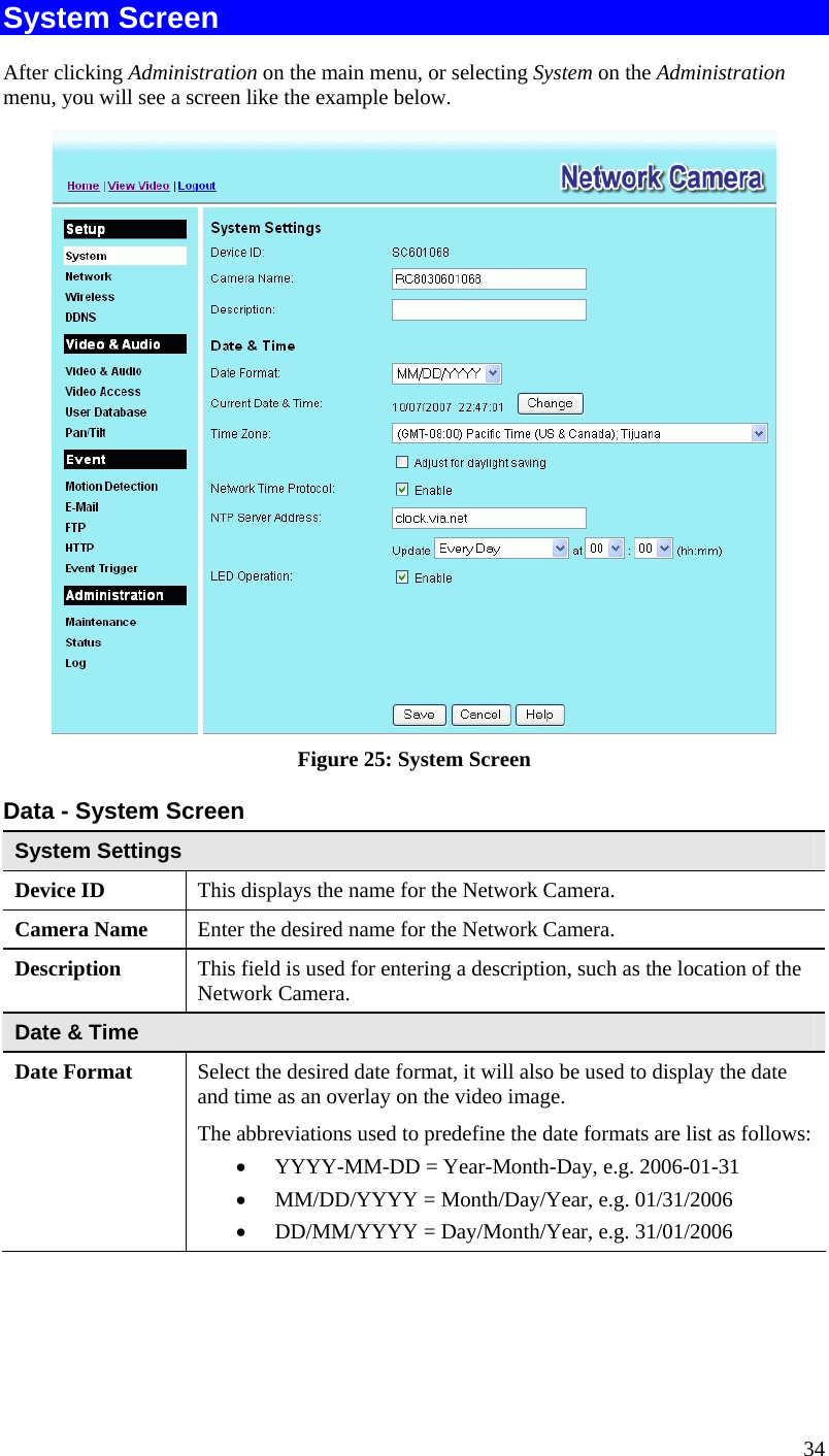  34 System Screen After clicking Administration on the main menu, or selecting System on the Administration menu, you will see a screen like the example below.  Figure 25: System Screen Data - System Screen System Settings Device ID  This displays the name for the Network Camera. Camera Name  Enter the desired name for the Network Camera. Description  This field is used for entering a description, such as the location of the Network Camera. Date &amp; Time  Date Format  Select the desired date format, it will also be used to display the date and time as an overlay on the video image.  The abbreviations used to predefine the date formats are list as follows:  YYYY-MM-DD = Year-Month-Day, e.g. 2006-01-31   MM/DD/YYYY = Month/Day/Year, e.g. 01/31/2006  DD/MM/YYYY = Day/Month/Year, e.g. 31/01/2006 