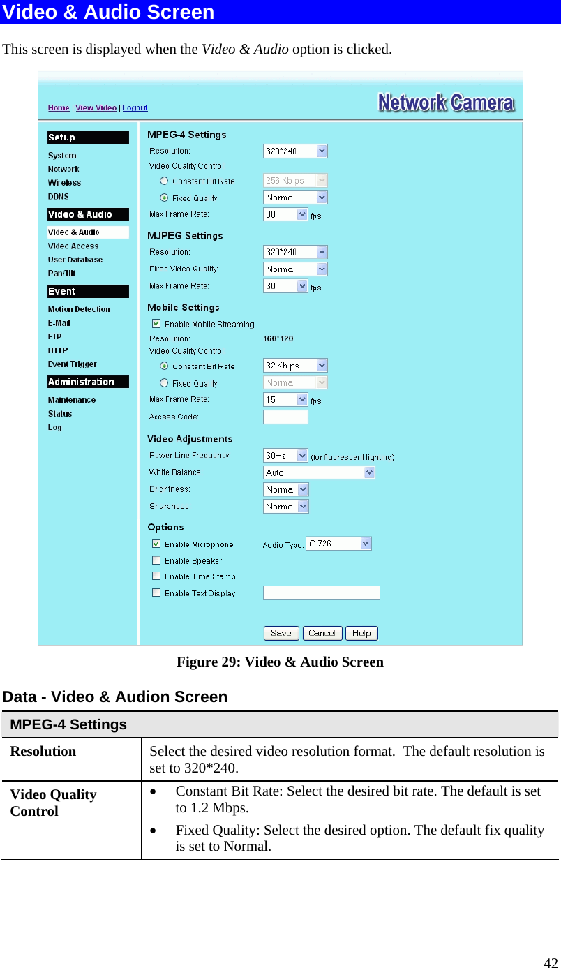  42 Video &amp; Audio Screen This screen is displayed when the Video &amp; Audio option is clicked.  Figure 29: Video &amp; Audio Screen Data - Video &amp; Audion Screen MPEG-4 Settings Resolution Select the desired video resolution format.  The default resolution is set to 320*240. Video Quality Control  Constant Bit Rate: Select the desired bit rate. The default is set to 1.2 Mbps.  Fixed Quality: Select the desired option. The default fix quality is set to Normal. 