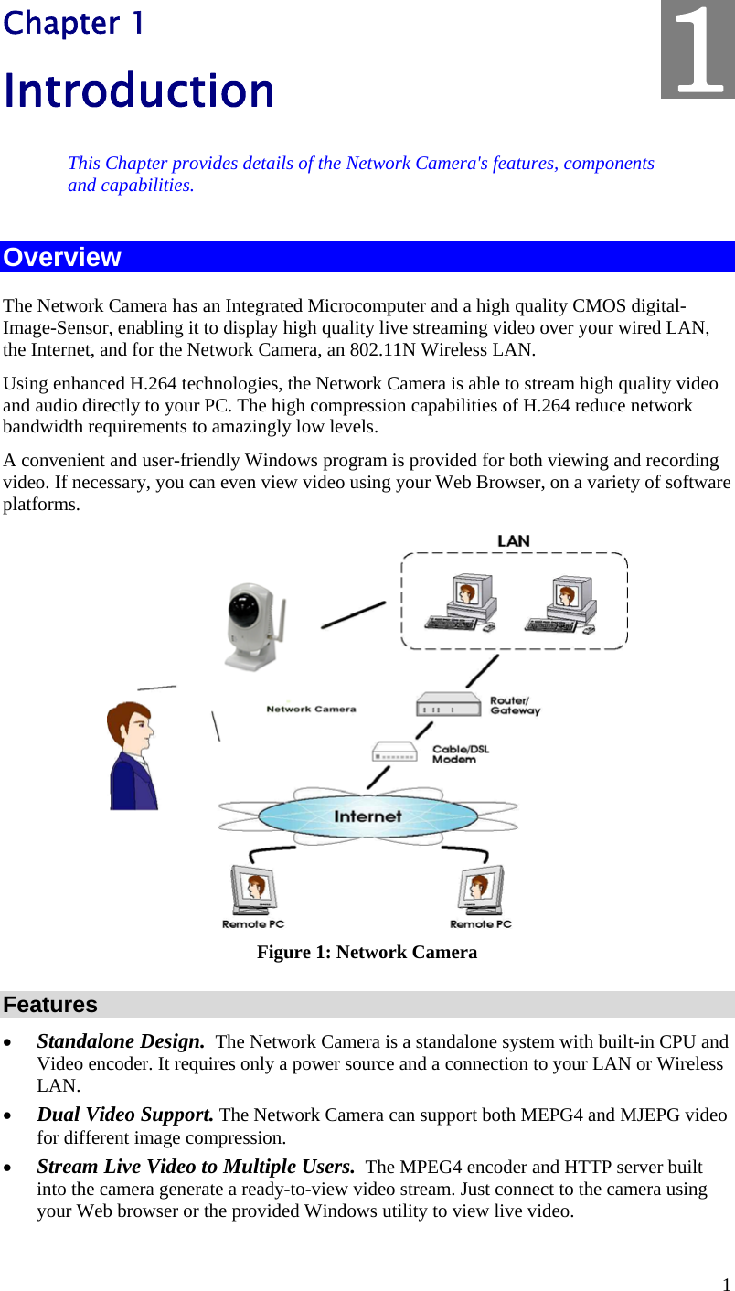  1 Chapter 1 Introduction This Chapter provides details of the Network Camera&apos;s features, components and capabilities. Overview The Network Camera has an Integrated Microcomputer and a high quality CMOS digital-Image-Sensor, enabling it to display high quality live streaming video over your wired LAN, the Internet, and for the Network Camera, an 802.11N Wireless LAN. Using enhanced H.264 technologies, the Network Camera is able to stream high quality video and audio directly to your PC. The high compression capabilities of H.264 reduce network bandwidth requirements to amazingly low levels.  A convenient and user-friendly Windows program is provided for both viewing and recording video. If necessary, you can even view video using your Web Browser, on a variety of software platforms.   Figure 1: Network Camera Features  Standalone Design.  The Network Camera is a standalone system with built-in CPU and Video encoder. It requires only a power source and a connection to your LAN or Wireless LAN.  Dual Video Support. The Network Camera can support both MEPG4 and MJEPG video for different image compression.  Stream Live Video to Multiple Users.  The MPEG4 encoder and HTTP server built into the camera generate a ready-to-view video stream. Just connect to the camera using your Web browser or the provided Windows utility to view live video.  1