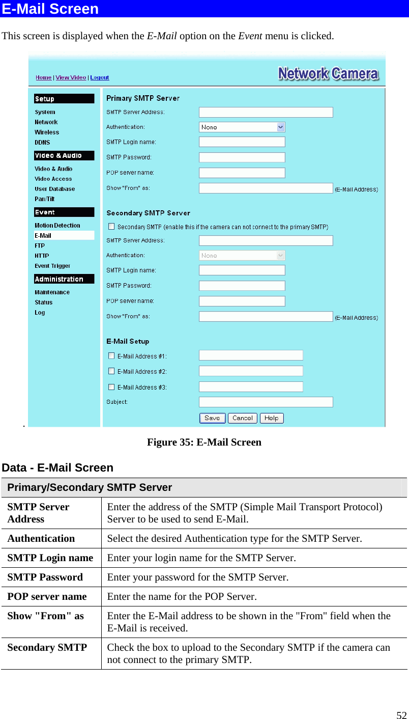  52 E-Mail Screen This screen is displayed when the E-Mail option on the Event menu is clicked. .   Figure 35: E-Mail Screen Data - E-Mail Screen Primary/Secondary SMTP Server SMTP Server Address  Enter the address of the SMTP (Simple Mail Transport Protocol) Server to be used to send E-Mail. Authentication  Select the desired Authentication type for the SMTP Server. SMTP Login name  Enter your login name for the SMTP Server. SMTP Password  Enter your password for the SMTP Server. POP server name  Enter the name for the POP Server. Show &quot;From&quot; as  Enter the E-Mail address to be shown in the &quot;From&quot; field when the E-Mail is received. Secondary SMTP  Check the box to upload to the Secondary SMTP if the camera can not connect to the primary SMTP.   