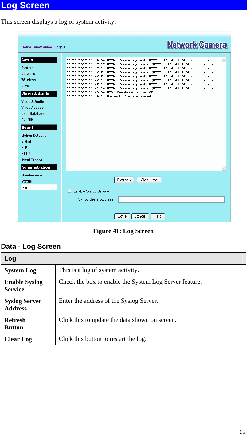  62 Log Screen This screen displays a log of system activity. . Figure 41: Log Screen Data - Log Screen Log System Log  This is a log of system activity. Enable Syslog Service  Check the box to enable the System Log Server feature. Syslog Server Address  Enter the address of the Syslog Server. Refresh Button  Click this to update the data shown on screen. Clear Log  Click this button to restart the log. 